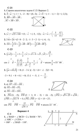 21
C-21
1. Строим аналогично задаче С-21 Вариант 2.
2. b a−
r r
= (–1 + 1, –2 – 0) = (0,–2); с b+
r r
= (–1 – 1,1 + 2) = (–2,3);
3. BD AD AB= −
uuur uuur uuur
;
. AC AB AD= +
uuur uuur uuur
.
C-22
1. | с
r
| = 25 144+ =13; – с
r
= (–5, –12); – сеr
r
= се−
r
r
=
5 12
,
13 13
⎛ ⎞
− −⎜ ⎟
⎝ ⎠
.
2. 3 2m n+
ur r
=(3 ⋅ 0 – 2⋅ 2; –1⋅ 3 + 2⋅ 1) = (–4, –1).
3. ( ) ( )1 1 1
2 2 2
OA CA AB BC AB BC= = − − = − +
uuur uuur uuur uuur uuur uuur
.
C-23
1. ( ) 1 3
; 2
2 2
c d = − + =
r ur
; | с
r
| 1 4 5= + = , | d
ur
|
5
2
= ;
cos с
r
d
∧
ur
=
( )
5
2
3
, 32
55
c d
c d
= =
⋅ ⋅
r ur
r ur ; с
r
d
∧
ur
= arccos ≈
5
3
53 o
08 '
.
2. ( ),a b bλ+
r r r
= 0; (1 – 3 λ )( –3) + (4 + λ ⋅ 2)2 = 0;
–3 + 9 λ + 8 + 4 λ = 0; 13 λ = –5; λ = –
5
13
.
C-24
1. а) EF EL EK+ =
uuur uuur uuur
;
б) ;FE FK FL+ =
uuur uuur uuur
в) 2FK EL EL+ =
uuur uuur uuur
.
2. FG
uuur
(3, –5); FН
uuuur
(3 + 1; 0 – 3) = (4, –3); || FG
uuur
| 9 25 34= + = ;
|| FН
uuuur
| 16 9= + = 5; ( FG
uuur
; FН
uuuur
) = 12 + 15 = 27;
cos FG
uuur
FH
∧
uuuur
=
27
34 5⋅
; FG
uuur
FH
∧
uuuur
≈ arccos 22 o
10 '
.
Вариант 4
С-1
1. ∠ BAD = ∠ BCD = 2 ∠ ВАМ = 70°;
∠ АВС = ∠ CDA =
= 180° – ∠ BAD – 110°.
А
В С
D
А
B C
D
O
E
F K
L
А
В С
DF
E
N
L
7
7
2
М
 