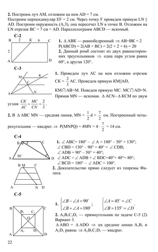 22
2. Построим луч АМ, отложим на нем AD = 7 см.
Построим перпендикуляр EF = 2 см. Через точку F проведем прямую LN ||
AD. Построим окружность (А,3), она пересечет LN в точке В. Отложим на
LN отрезок ВС = 7 см = AD. Параллелограмм ABCD — искомый.
С-2
1. ∆ АВК — равнобедренный ⇒ АВ=ВК = 2
Р(ABCD) = 2(АВ + ВС) = 2(2 + 2 + 6) = 20
2. Данный ромб состоит из двух равносторон-
них треугольников ⇒ одна пара углов равна
60°, а другая 120°.
С-3
1. Проведем луч АС на нем отложим отрезок
СК =
2
3
АС. Проведем прямую КМ||AD,
КМ I АВ=М. Поведем прямую МС. МС I AD=N.
Прямая MN — искомая. ∆ ACN~ ∆ КСМ по двум
углам
2
3
СК МС
АС CN
= = .
2. В ∆ АВС MN — средняя линия, MN =
1
2
d =
7
2
см. Построенный четы-
рехугольник — квадрат. ⇒ Р(MNPQ) = 4MN = 4⋅
7
2
= 14 см.
С-4
1. ∠ АВС= 180° – ∠ А = 180° – 50° = 130°;
∠ CBD = 130° – 90° = 40° = ∠ CDB;
∠ ADB = 90° – 50° = 40°;
∠ ADC = ∠ ADB + ∠ BDC=40°+ 40°= 80°;
∠ BCD = 180° – ∠ ADC = 100°.
2. Доказательство прямо следует из теоремы Фа-
леса.
C-5
1.
90 45
; .
180 135
В А А С
В А В D
⎧ ⎧⎪ ⎪
⎨ ⎨
⎪ ⎪⎩ ⎩
∠ − ∠ = ∠ = = ∠
∠ + ∠ = ∠ = = ∠
o o
o o
2. А1В1С1D1 — прямоугольник по задаче С-5 (2)
Вариант 3.
∆ АВО = ∆ ADO ⇒ их средние линии А1В1 и
А1D1 равны ⇒ А1В1С1D1 — квадрат.
А
В С
D
К
2
2 6
А
М
N
K
C
А
В С
D
50o
А
В С
D
М
N
А
А1
В
В1
С
С1
D
D1
O
 