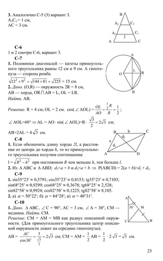 23
3. Аналогично С-5 (3) вариант 3.
А2С2 = 1 см,
АС = 3 см.
С-6
1 и 2 смотри С-6, вариант 3.
С-7
1. Половинки диагоналей — катеты прямоуголь-
ного треугольника равны 12 см и 9 см. А гипоте-
нуза — сторона ромба
2 2
12 9 144 81 225+ = + = = 15 см.
2. Дано. (O,R) — окружность 2R = 8 см,
АВ — хорда, OR I АВ = L, OL = LR.
Найти. АВ.
Решение. R = 4 см; OL = 2 см. cos( ∠ AOL) =
1
2 1
2
ROL
AO R
= = ;
∠ AOL=60° ⇒ AL = AO ⋅ sin( ∠ AOL)=R⋅
3
2 3
2
= см;
AB=2AL = 4 3 см.
C-8
1. Если обозначить длину хорды 2l, а расстоя-
ние от центра до хорды h, то из прямоугольно-
го треугольника получим соотношение
l = 2 2
R h− при постоянном R чем меньше h, тем больше l.
2. Из ∆ АВС и ∆ ABD; d1<a + b и d2<a + b ⇒ Р(ABCD) = 2(a + b)>d1 + d2.
C-9
1. sin35°23′ ≈ 0,5791; cos35°23′ ≈ 0,8153; tg35°23′ ≈ 0,7103;
sin68°25′ ≈ 0,9299; cos68°25′ ≈ 0,3678; tg68°25′ ≈ 2,528;
sin82°58′ ≈ 0,9924; cos82°58′ ≈ 0,1225; tg82°58′ ≈ 8,105.
2. а) α = 50°22′; б) α = 84°28′; в) α = 40°31′.
C-10
1. Дано. ∆ АВС, ∠ С = 90°, АС = 3 см, ∠ А = 30°, СМ —
медиана. Найти. СМ.
Решение. СМ = АМ = МВ как радиус описанной окруж-
ности. (Для прямоугольного треугольника центр описан-
ной окружности лежит на середине гипотенузы).
АВ =
3
2
3
2 3
cos30
АС
= =o
см; СМ = АМ =
1
2
АВ =
1
2
⋅ 2 3 = 3 см.
А
В
С
А1
А2
С1
С2
2
А
В
О R
L
А D
В С
a
b
d2
d1
А
С В
30o
М
 