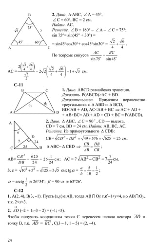 24
2. Дано. ∆ АВС, ∠ А = 45°,
∠ С = 60°, ВС = 2 см.
Найти. АС.
Решение. ∠ В = 180° – ∠ А – ∠ С = 75°;
sin 75°= sin(45° + 30°) =
= sin45°cos30°+ cos45°sin30° =
2 6
4 4
+ .
По теореме синусов
sin75 sin 45
АС BC
=o o
АС =
( )2 6
4 4
2
2
2
2 6
2 2 1 3
4 4
+
⎛ ⎞
= + = +⎜ ⎟⎜ ⎟
⎝ ⎠
см.
C-11
1. Дано. ABCD равнобокая трапеция.
Доказать. Р(ABCD)>AC + BD.
Доказательство. Применим неравенство
треугольника к ∆ ABD и ∆ BCD,
BD<AB + AD, AC<AB + BC ⇒ AC + AD +
+ AB+BC= AB + AD + CD + BC = P(ABCD).
2. Дано. ∆ АВС, ∠ С = 90 o
, CD — высота,
CD = 7 см, BD = 24 см. Найти. АВ, ВС, АС.
Решение. Из прямоугольного ∆ CDB:
СВ= 2 2
49 576 625CD DB+ = + = = 25 см;
∆ АВС~ ∆ CBD ⇒
CB DB
AB CB
= ;
AB=
2
625 1
26 см;
24 24
CB
DB
= = AC = 7 2 2 7
АВ СВ 7 см.
24
− =
3. c = 2 2
10 5 125 5 5+ = = см; tgα =
5 1
10 2
a
b
= = ;
α = arctg
1
2
≈ 26°34′; β = 90-α ≈ 63°26′.
С-12
1. А(2, 4), В(3, –1). Пусть (х,y)∈АВ, тогда АВ I Ох т.к –1<y<4, но АВ I Оy,
т.к. 2<x<3.
2.
→
AD (–2 + 1;–3 – 2) = (–1; –5).
Чтобы получить координаты точки С перенесем начало вектора AD
uuur
в
точку В, т.к. AD
uuur
= ВС
uuur
, С(3 – 1, 1 – 5) = (2, –4).
А
В
С
2
60o
75o
45o
6
DА
В С
d1
d2
7
А
С В
α
D
24
25
 