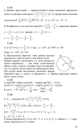 25
С-13
1. Данный треугольник — прямоугольный⇒ центр описанной окружности
лежит на середине гипотенузы 4 0 0 2
,
2 2
+ +⎛ ⎞
⎜ ⎟
⎝ ⎠
= (2, 1), а радиус равен половине
гипотенузы R =
1 1
4 2 16 4 5
2 2
+ = + = ⇒ (x – 2)2
+ (y – 1)2
= 5.
2. Коэффициент угла наклона прямой k=
1 2 3
3 2 5
+
= −
− −
⇒ уравнение прямой
y = –
3
5
х + с, (–3, 1)∈ прямой ⇒ 1 = –
3
5
(–3) + с,
с = 1 –
9 4
5 5
= − ; y = –
3
5
x –
4
5
.
C-14
1. 2х+2y+3=0, y=–x–
2
3
; k=–1=tgα , α =135°, β =180°–α =45°.
Ответ: α = 135°, β = 45°.
2. Предположим обратное: либо прямая касается
окружности, либо не имеет с ней общих точек.
Первый вариант невозможен, т.к. если прямая ка-
сается окружности — она имеет единственную
общую точку с кругом, которая лежит на окружно-
сти, а в нашем случае такого не наблюдается. Вто-
рой случай также невозможен, поскольку прямая
пересекает круг, а, значит, и окружность. ⇒ Прямая пересекает окруж-
ность в двух точках.
C-15
1. sin92°40′= 0,989; cos92°40′ = –0,0465; tg92°40′ = –21,47;
sin152°17′= 0,4651; cos152°17′= –0,8853; tg152°17′= –0,5254.
2. cosα = 2 9
1 sin ;
14
α− − = − tgα =
sin 4
4 .
cos 9
α
α
= −
C-16
1. А1 — середина АС, А1
1 1 2 2
,
2 2
− + −⎛ ⎞
⎜ ⎟
⎝ ⎠
= (0, 0);
В1
5 1 10 2
,
2 2
+ −⎛ ⎞
⎜ ⎟
⎝ ⎠
= (3,4);
→
11ВА = (3,4); k =
4
3
; y =
4
3
х.
2. R =
2
06 −
= 3; x0 = 0 + 3 = 3, y0 = 0 + 3 = 3; 20y = –3;
(x – 3)2
+ (y ± 3)2
= 9.
3. Центр окружности (–2, 0), а R = 3 ⇒ х∈[–5, 1] ⇒ прямая х = –1 пере-
секает окружность в 2-х точках.
N
M
R
O
 