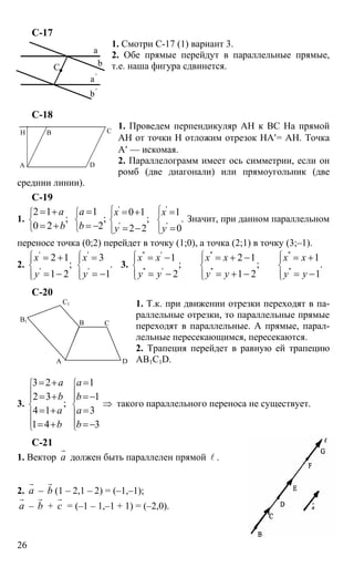 26
С-17
1. Смотри С-17 (1) вариант 3.
2. Обе прямые перейдут в параллельные прямые,
т.е. наша фигура сдвинется.
С-18
1. Проведем перпендикуляр АН к ВС На прямой
АН от точки Н отложим отрезок НА′= АН. Точка
А′ — искомая.
2. Параллелограмм имеет ось симметрии, если он
ромб (две диагонали) или прямоугольник (две
среднии линии).
С-19
1.
2 1 1
; ;
0 2 2
a a
b b
⎧ ⎧
⎨ ⎨
⎩ ⎩
= + =
= + = −
' '
' '
0 1 1
; .
2 2 0
x x
y y
⎧ ⎧⎪ ⎪
⎨ ⎨
⎪ ⎪⎩ ⎩
= + =
= − =
Значит, при данном параллельном
переносе точка (0;2) перейдет в точку (1;0), а точка (2;1) в точку (3;–1).
2.
' '
' '
2 1 3
; .
1 2 1
x x
y y
⎧ ⎧⎪ ⎪
⎨ ⎨
⎪ ⎪⎩ ⎩
= + =
= − = −
3.
'' ' '' ''
'' ' '' ''
1 2 1 1
; ; .
2 1 2 1
x x x x x x
y y y y y y
⎧ ⎧ ⎧⎪ ⎪ ⎪
⎨ ⎨ ⎨
⎪ ⎪ ⎪⎩ ⎩ ⎩
= − = + − = +
= − = + − = −
C-20
1. Т.к. при движении отрезки переходят в па-
раллельные отрезки, то параллельные прямые
переходят в параллельные. А прямые, парал-
лельные пересекающимся, пересекаются.
2. Трапеция перейдет в равную ей трапецию
AB1C1D.
3.
3 2 1
2 3 1
;
4 1 3
1 4 3
a a
b b
a a
b b
⎧ ⎧
⎪ ⎪
⎪ ⎪
⎨ ⎨
⎪ ⎪
⎪ ⎪⎩ ⎩
= + =
= + =−
= + =
= + =−
⇒ такого параллельного переноса не существует.
С-21
1. Вектор а
r
должен быть параллелен прямой l .
2. а
r
– b
r
(1 – 2,1 – 2) = (–1,–1);
а
r
– b
r
+ с
r
= (–1 – 1,–1 + 1) = (–2,0).
a
b
a'
b'
C
А D
B CH
А
В С
D
В1
С1
 