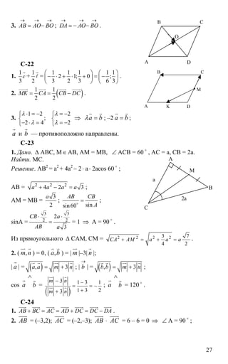 27
3. AB AO BO
→ → →
= − ; DA AO BO
→ → →
= − − .
C-22
1.
1
3
с
r
+
1
2
r
l =
1 1 1 1 1
2 1; 0 ;
3 2 3 6 3
⎛ ⎞ ⎛ ⎞
− ⋅ + ⋅ + = −⎜ ⎟ ⎜ ⎟
⎝ ⎠ ⎝ ⎠
.
2. ( )1 1
2 2
MK CA CB DC= = −
uuuur uuur uuur uuuur
.
3.
1 2 2
;
2 4 2
λ λ
λ λ
⋅ = − = −⎧ ⎧
⎨ ⎨
− ⋅ = = −⎩ ⎩
⇒ а bλ =
r r
; –2 а b=
r r
;
а
r
и b
r
— противоположно направлены.
С-23
1. Дано. ∆ АВС, М∈АВ, АМ = МВ, ∠ АСВ = 60 o
, АС = а, СВ = 2а.
Найти. МС.
Решение. АВ2
= а2
+ 4а2
– 2⋅ а⋅ 2аcos 60 o
;
AB = 2 2 2
4 2 3a a a a+ − = ;
АМ = МВ =
3
2
a
;
sinsin60
AB CB
A
=o
;
sinA =
3 3
2 2
2
3
CB a
AB a
⋅ ⋅
= = 1 ⇒ А = 90 o
.
Из прямоугольного ∆ САМ, СМ = 2 2 2 23 7
4 2
CA AM a a a+ = + = .
2. ( ,m n
ur r
) = 0, ( ,а b
r r
) = | m
ur
|–3| n
r
|;
| а
r
| = ( ), 3а а m n= +
r r ur r
; |
→
b | = ( ), 3b b m n= +
r r ur r
;
cos а
r
b
∧
r
=
( )
3 1 3 1
1 3 23
m n
m n
− −
= = −
++
ur r
ur r ; а
r
b
∧
r
= 120 o
.
C-24
1. AB BC AC AD DC DC DA+ = = + = −
uuur uuur uuur uuur uuuur uuuur uuur
.
2. АВ
uuur
= (–3,2); АС
uuur
= (–2,–3); АВ
uuur
⋅ АС
uuur
= 6 – 6 = 0 ⇒ ∠ A = 90 o
;
А
В С
D
O
А
В С
D
M
K
А
С
В
М
а
2а
 