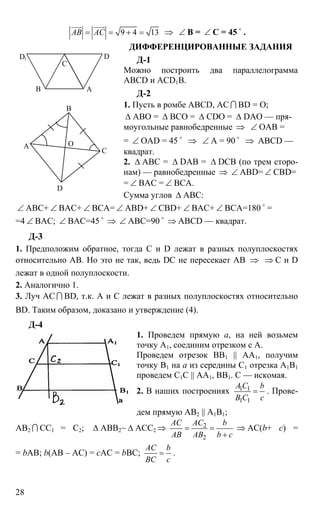 28
9 4 13АВ АС= = + =
uuur uuur
⇒ ∠ B = ∠ C = 45 o
.
ДИФФЕРЕНЦИРОВАННЫЕ ЗАДАНИЯ
Д-1
Можно построить два параллелограмма
ABCD и ACD1B.
Д-2
1. Пусть в ромбе ABCD, АС I BD = О;
∆ АВО = ∆ ВСО = ∆ CDO = ∆ DAO — пря-
моугольные равнобедренные ⇒ ∠ ОАВ =
= ∠ OAD = 45 o
⇒ ∠ A = 90 o
⇒ ABCD —
квадрат.
2. ∆ АВС = ∆ DAB = ∆ DCB (по трем сторо-
нам) — равнобедренные ⇒ ∠ ABD= ∠ CBD=
= ∠ BAC = ∠ BCA.
Сумма углов ∆ АВС:
∠ АВС+ ∠ ВАС+ ∠ ВСА= ∠ ABD+ ∠ CBD+ ∠ BAC+ ∠ BCA=180 o
=
=4 ∠ BAC; ∠ ВАС=45 o
⇒ ∠ АВС=90 o
⇒ ABCD — квадрат.
Д-3
1. Предположим обратное, тогда С и D лежат в разных полуплоскостях
относительно АВ. Но это не так, ведь DC не пересекает АВ ⇒ ⇒ С и D
лежат в одной полуплоскости.
2. Аналогично 1.
3. Луч АС I BD, т.к. А и С лежат в разных полуплоскостях относительно
BD. Таким образом, доказано и утверждение (4).
Д-4
1. Проведем прямую а, на ней возьмем
точку А1, соединим отрезком с А.
Проведем отрезок ВВ1 || АА1, получим
точку В1 на а из середины С1 отрезка А1В1
проведем С1С || АА1, ВВ1. С — искомая.
2. В наших построениях 1 1
1 1
A C b
B C c
= . Прове-
дем прямую АВ2 || А1В1;
АВ2 I СС1 = С2; ∆ АВВ2~ ∆ ACC2 ⇒ 2
2
AC AC b
AB AB b c
= =
+
⇒ AC(b+ c) =
= bAB; b(АВ – АС) = сАС = bВС;
AC b
BC c
= .
В А
С
DD1
А
В
С
D
O
 