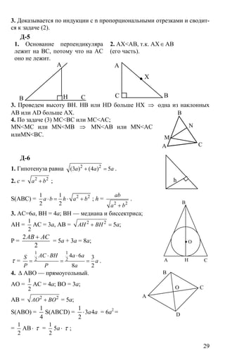29
3. Доказывается по индукции с n пропорциональными отрезками и сводит-
ся к задаче (2).
Д-5
1. Основание перпендикуляра
лежит на ВС, потому что на АС
оно не лежит.
2. АХ<АВ, т.к. АХ∈АВ
(его часть).
А
В СН В
А
С
Х
3. Проведем высоту ВН. НВ или HD больше НХ ⇒ одна из наклонных
АВ или AD больше АХ.
4. По задаче (3) МС<ВС или МС<АС;
MN<MC или MN<MB ⇒ MN<AB или MN<AC
илиMN<BC.
Д-6
1. Гипотенуза равна 2 2
(3 ) (4 ) 5a a a+ = .
2. c = 2 2
a b+ ;
S(ABC) = 2 21 1
2 2
a b h a b⋅ = ⋅ + ; h =
2 2
ab
a b+
.
3. AC=6a, BH = 4a; ВН — медиана и биссектриса;
АН =
1
2
АС = 3а, АВ = 2 2
AH BH+ = 5а;
Р =
2
2
AB AC+
= 5а + 3а = 8а;
τ =
1 1
2 2
4 6 3
8 2
AC BH a aS
a
P P a
⋅ ⋅
= = = .
4. ∆ АВО — прямоугольный.
АО =
1
2
АС = 4а; ВО = 3а;
АВ = 2 2
AO BO+ = 5а;
S(ABO) =
4
1
S(ABCD) = aa43
2
1
⋅ = 6а2
=
=
1
2
АВ⋅ τ =
1
2
5а ⋅ τ ;
В
А С
М
N
h
А
В
С
О
Н
А
В
С
D
О
 