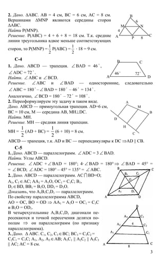3
2. Дано. ∆АВС. АВ = 4 см, ВС = 6 см, АС = 8 см.
Вершинами ∆MNP являются середины сторон
∆АВС.
Найти Р(MNP).
Решение. Р(АВС) = 4 + 6 + 8 = 18 см. Т.к. средние
линии треугольника вдвое меньше соответствующих
сторон, то Р(MNP) =
1
2
Р(АВС) =
1
2
⋅ 18 = 9 см.
С-4
1. Дано. ABCD — трапеция. ∠ BAD = 46
o
,
∠ ADC = 72
o
.
Найти. ∠ АВС и ∠ BCD.
Решение. ∠ АВС и ∠ BAD — односторонние, следовательно
∠ АВС = 180
o
– ∠ ВАD = 180
o
– 46
o
= 134
o
.
Аналогично, ∠ BCD = 180
o
– 72
o
= 108
o
.
2. Переоформулируем эту задачу в таком виде.
Дано. ABCD — прямоугольная трапеция. AD=6 см,
ВС = 10 см, М — середина АВ, МН⊥DC.
Найти. МН.
Решение. МН — средняя линия трапеции.
МН =
1
2
(AD + ВС) =
1
2
(6 + 10) = 8 см.
ABCD — трапеция, т.к. AD и ВС — перпендикуляры к DC ⇒AD || CB.
С-5
1. Дано. ABCD — параллелограмм. ∠ ADC = 3 ∠ BAD.
Найти. Углы ABCD.
Решение. ∠ ADC + ∠ BAD = 180°; 4· ∠ BAD = 180° ⇒ ∠ BAD = 45° =
= ∠ BCD; ∠ ADC = 180° – 45° = 135° = ∠ ABC.
2. Дано. ABCD — параллелограмм. АС I BD=О;
А1, С1∈АС; АА1 = А1О, ОС1 = С1С; В1,
D1∈BD, BB1 = B1O, DD1 = D1O.
Доказать, что А1B1С1D1 — параллелограмм.
По свойству параллелограмма ABCD,
АО = ОС, ВО = ОD ⇒ АА1 = А1О = ОС1 = С1С
и В1О = ОD1.
В четырехугольнике A1B1C1D1 диагонали пе-
ресекаются и точкой пересечения делятся по-
полам ⇒ он параллелограмм (по признаку
параллелограмма).
3. Дано. ∆ АВС. С1, С2, С3∈ВС; ВС3 = С3С2 =
С2С1 = С1С; А1, А2, А3∈АВ; А1С1 || A2C2 || A3C3
|| AC; АС = 8 см.
А
В
С
М N
P
4
6
8
А
В С
D
46o
72o
А
В
С
D
Н
М
 