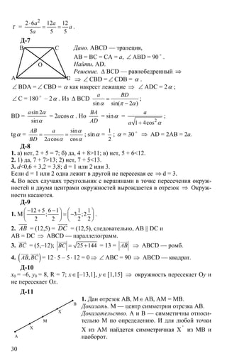 30
τ =
2
2 6 12 12
5 5 5
a a
a
a
⋅
= = .
Д-7
Дано. ABCD — трапеция,
АВ = ВС = СА = а, ∠ ABD = 90 o
.
Найти. AD.
Решение. ∆ BCD — равнобедренный ⇒
⇒ ∠ CBD = ∠ CDB = α .
∠ BDA = ∠ CBD = α как накрест лежащие ⇒ ∠ ADC = 2α ;
∠ C = 180 o
– 2α . Из ∆ BCD
sin sin( 2 )
a BD
α π α
=
−
;
BD =
sin 2
sin
a α
α
= 2acosα . Но
BA
AD
= sinα =
2
1 4cos
a
a α+
;
tgα =
sin
2 cos cos
AB a
BD a
α
α α
= = ; sinα =
1
2
; α = 30 o
⇒ AD = 2AB = 2a.
Д-8
1. а) нет, 2 + 5 = 7; б) да, 4 + 8>11; в) нет, 5 + 6<12.
2. 1) да, 7 + 7>13; 2) нет, 7 + 5<13.
3. d<0,6 + 3,2 = 3,8; d = 1 или 2 или 3.
Если d = 1 или 2 одна лежит в другой не пересекая ее ⇒ d = 3.
4. Во всех случаях треугольник с вершинами в точке пересечения окруж-
ностей и двумя центрами окружностей вырождается в отрезок ⇒ Окруж-
ности касаются.
Д-9
1. М
12 5 6 1 1 1
; 3 ;2
2 2 2 2
− + −⎛ ⎞ ⎛ ⎞
= −⎜ ⎟ ⎜ ⎟
⎝ ⎠ ⎝ ⎠
.
2. AB
uuur
= (12,5) = DC
uuur
= (12,5), следовательно, AB || DC и
AB = DC ⇒ ABCD — параллелограмм.
3. BС
uuur
= (5,–12); 25 144BС = +
uuur
= 13 = AB
uuur
⇒ ABCD — ромб.
4. ( ),AB BС
uuur uuur
= 12 ⋅ 5 – 5⋅ 12 = 0 ⇒ ∠ АВС = 90 ⇒ ABCD — квадрат.
Д-10
х0 = –6, y0 = 8, R = 7; x∈[–13,1], y∈[1,15] ⇒ окружность пересекает Оy и
не пересекает Ox.
Д-11
1. Дан отрезок АВ, М∈АВ, АМ = МВ.
Доказать. М — центр симметрии отрезка АВ.
Доказательство. А и В — симметичны относи-
тельно М по определению. И для любой точки
Х из АМ найдется симметричная Х '
из МВ и
наоборот.А
Х
Х'
М
В
A
B C
D
O
 