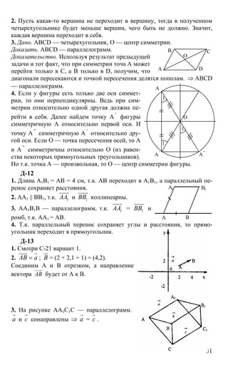 31
2. Пусть какая-то вершина не переходит в вершину, тогда в полученном
четырехугольнике будет меньше вершин, чего быть не должно. Значит,
каждая вершина переходит в себя.
3. Дано. ABCD — четырехугольник, О — центр симметрии.
Доказать. ABCD — параллелограмм.
Доказательство. Используя результат предыдущей
задачи и тот факт, что при симметрии точа А может
перейти только в С, а В только в D, получим, что
диагонали пересекаются и точкой пересечения делятся пополам. ⇒ ABCD
— параллелограмм.
4. Если у фигуры есть только две оси симмет-
рии, то они перпендикулярны. Ведь при сим-
метрии относительно одной другая должна пе-
рейти в себя. Далее найдем точку А '
фигуры
симметричную А относительно первой оси. И
точку А ''
симметричную А '
относительно дру-
гой оси. Если О — точка пересечения осей, то А
и А ''
симметричны относительно О (из равен-
ства некоторых прямоугольных треугольников).
Но т.к. точка А — произвольная, то О — центр симметрии фигуры.
Д-12
1. Длина А1В1 = АВ = 4 см, т.к. АВ переходит в А1В1, а параллельный пе-
ренос сохраняет расстояния.
2. АA1 || BB1, т.к. 1AA
uuuur
и 1ВВ
uuuur
коллинеарны.
3. АА1В1В — параллелограмм, т.к. 1AA
uuuur
= 1ВВ
uuuur
и
ромб, т.к. АА1 = АВ.
4. Т.к. параллельный перенос сохраняет углы и расстояния, то прямо-
угольник переходит в прямоугольник.
Д-13
1. Смотри С-21 вариант 1.
2. АВ а=
uuur r
; В
ur
= (2 + 2,1 + 1) = (4,2).
Соединим А и В отрезком, а направление
вектора АВ
uuur
будет от А к В.
3. На рисунке АА1С1С — параллелограмм.
а
r
и с
r
сонаправлены ⇒ а
r
= с
r
.
А
В С
D
О
А
А '
А ''
О
1
1
1
А
А1 В1
В
 