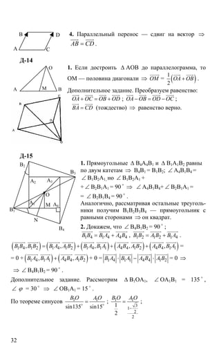 32
4. Параллельный перенос — сдвиг на вектор ⇒
АВ CD=
uuur uuur
.
Д-14
1. Если достроить ∆ АОВ до параллелограмма, то
ОМ — половина диагонали ⇒ OM
uuuur
= ( )1
2
ОА ОВ+
uuur uuur
.
Дополнительное задание. Преобразуем равенство:
ОА ОС ОВ OD+ = +
uuur uuur uuur uuur
; ОА ОВ OD OC− = −
uuur uuur uuur uuur
;
ВА CD=
uuur uuur
(тождество) ⇒ равенство верно.
Д-15
1. Прямоугольные ∆ В4А4В1 и ∆ В1А1В2 равны
по двум катетам ⇒ В4В1 = В1В2; ∠ А4В1В4 =
∠ В1В2А1, но ∠ В1В2А1 +
+ ∠ В2В1А1 = 90 o
⇒ ∠ А4В1В4+ ∠ В2В1А1 =
= ∠ В2В1В4 = 90 o
.
Аналогично, рассматривая остальные треуголь-
ники получим В1В2В3В4 — прямоугольник с
равными сторонами ⇒ он квадрат.
2. Докажем, что ∠ В4В1В2 = 90 o
;
1 4 1 4 4 4В В В А А В= +
uuuuur uuuuur uuuuuur
, 1 2 1 2 1 4В В А В В А= +
uuuuur uuuuur uuuuur
.
( ) ( ) ( ) ( ) ( )1 4 1 2 1 4 1 2 1 4 1 1 4 4 1 2 4 4 1 1, , , , ,В В В В В А А В В А В А А В А В А В В А= + + +
uuuuur uuuuur uuuuur uuuuur uuuuur uuuuur uuuuuur uuuuur uuuuuur uuuuur
=
= 0 + ( ) ( )1 4 1 1 4 4 1 2, ,В А В А А В А В+
uuuuur uuuuur uuuuuur uuuuur
+ 0 = 1 4 1 1 4 4 1 2В А В А А В А В⋅ − ⋅
uuuuur uuuuur uuuuuur uuuuur
= 0 ⇒
⇒ ∠ В4В1В2 = 90 o
.
Дополнительное задание. Рассмотрим ∆ В1ОА1, ∠ ОА1В1 = 135 o
,
∠ ϕ = 30 o
⇒ ∠ ОВ1А1 = 15 o
.
По теореме синусов 1 1
sin135 sin15
В О A O
=o o
; 1 1
3
1
2
2
1
2
B O A O
−
= ;
А
В
С
D
МА В
О
А2
А1
А3
А4М
N
B2
В3
В4
В1
О
 