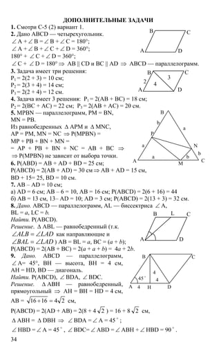 34
ДОПОЛНИТЕЛЬНЫЕ ЗАДАЧИ
1. Смотри С-5 (2) вариант 1.
2. Дано ABCD — четырехугольник.
∠ А + ∠ В = ∠ В + ∠ С = 180°;
∠ А + ∠ В + ∠ С + ∠ D = 360°;
180° + ∠ C + ∠ D = 360°;
∠ C + ∠ D = 180° ⇒ AB || CD и BC || AD ⇒ ABCD — параллелограмм.
3. Задача имеет три решения:
Р1 = 2(2 + 3) = 10 см;
Р2 = 2(3 + 4) = 14 см;
Р3 = 2(2 + 4) = 12 см.
4. Задача имеет 3 решения: Р1 = 2(АВ + ВС) = 18 см;
Р2 = 2(ВС + АС) = 22 см; Р3 = 2(АВ + АС) = 20 см.
5. MPBN — параллелограмм, PM = BN,
MN = PB.
Из равнобедренных ∆ АРМ и ∆ MNC,
AP = PM, MN = NC ⇒ P(MPBN) =
MP + PB + BN + MN =
= AP + PB + BN + NC = AB + BC ⇒
⇒ P(MPBN) не зависит от выбора точки.
6. Р(АВD) = AB + AD + BD = 25 см;
P(ABCD) = 2(AB + AD) = 30 см ⇒ AB + AD = 15 см,
BD + 15= 25, BD = 10 см.
7. AB – AD = 10 см;
a) AD = 6 см; AB – 6 = 10, AB = 16 см; P(ABCD) = 2(6 + 16) = 44
б) AB = 13 см, 13– AD = 10; AD = 3 см; P(ABCD) = 2(13 + 3) = 32 см.
8. Дано. ABCD — параллелограмм, AL — биссектриса ∠ А,
BL = a, LC = b.
Найти. Р(ABCD).
Решение. ∆ ABL — равнобедренный (т.к.
ALB LAD∠ = ∠ как направляющие и
BAL LAD∠ = ∠ ) АВ = BL = a, BC = (a + b);
P(ABCD) = 2(AВ + BC) = 2(a + a + b) = 4a + 2b.
9. Дано. ABCD — параллелограмм,
∠ А= 45°, ВН — высота, ВН = 4 см,
АН = HD, BD — диагональ.
Найти. P(ABCD), ∠ BDA, ∠ BDC.
Решение. ∆ АВН — равнобедренный,
прямоугольный ⇒ АН = ВН = HD = 4 см,
АВ = 241616 =+ см,
Р(ABCD) = 2(AD + AB) = 2(8 + 4 2 ) = 16 + 8 2 см,
∆ ABH = ∆ DBH ⇒ ∠ BDA = ∠ A = 45 o
;
∠ HBD = ∠ A = 45 o
, ∠ BDC= ∠ ABD = ∠ ABH + ∠ HBD = 90 o
.
А D
В С
А D
В С
2
3
4
А
В
С
а
а
b
P
N
M
b
a
b
А D
В СL
А D
В С
Н4
4
4
45 o
 