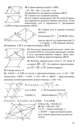 35
10. Строим прямоугольный ∆ ABD,
∠ B = 90 o
, AB = 2 см, AD = 5 см.
Достраиваем его до параллелограмма ABCD.
11. Строим угол А равный данному.
На его стороне откладываем AD. Из точки D прово-
дим окружность радиусом равным диагонали. Точка
пересечения угла и окружности С. Достраиваем
∆ ABD до параллелограмма ABCD.
12. Строим угол Е равный половине
данного.
Откладываем ЕС =
1
2
Р(ABCD). Опус-
каем на другой луч перпендикуляр СА
= d. Строим ∠ СВА равный данному.
Достраиваем ∆ ВСА до параллелограмма ABCD.
13. Используя предыдущий результат стоим тре-
угольник ОАВ по полусумме диагоналей, стороне
и углу противоположному стороне. Затем дост-
раиваем ∆ ОАВ до параллелограмма ABCD.
14. Возьмем произвольную точку С. От точки В
отложим BD AC=
uuur uuur
. По свойству параллелограм-
ма CD AB=
uuur uuur
, а CD
uuur
можно измерить.
15. Смотри задачу 14.
16. ∆ КАО = ∆ LDO по катету и противоположному углу ⇒ АО = ОD.
Аналогично, ∆ КОС = ∆ LOC ⇒ СО = ОВ ⇒ ABCD — параллелограмм,
диагонали точкой пересечения делятся пополам. ⇒ АВ = CD.
17. 1) А1А3С3С1 ; 2.
( )
2
4 4 1
36;
2
⎛ − ⎞
=⎜ ⎟
⎝ ⎠
2) А1А3В3В1 3. По индукции получаем
3) В1В3С3С1 общую формулу
( )
2
1
.
2
n n⎛ − ⎞
⎜ ⎟
⎝ ⎠
4) А2А3С3С2; 5) А1А2С2С1; 6) А1А2В2В1; 7) А2А3В3В2
8) В3С3С2В2; 9) В1В2С2С1
18. OG = OH, EO = OF.
Т.к. О — центр симметрии ⇒
⇒ EGFH — параллелограмм (диаго-
нали точкой пересечения делятся по-
полам).
А
В С
D
2 5
А
В С
D
А
D
В
С
Е α
2α
В
А
С
D
O
А В
С D
А1
А2
А3
В1
В2
В3
С1
С2
С3
А
E
B G C
F
PH
O
 