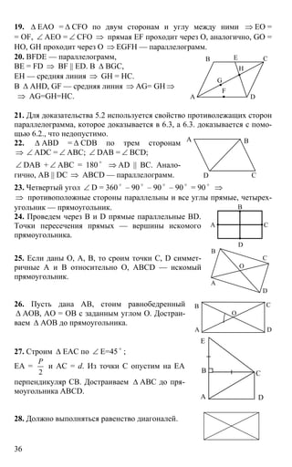 36
19. ∆ EAO = ∆ CFO по двум сторонам и углу между ними ⇒ EO =
= OF, ∠ AEO = ∠ CFO ⇒ прямая EF проходит через О, аналогично, GO =
HO, GH проходит через О ⇒ EGFH — параллелограмм.
20. BFDE — параллелограмм,
BE = FD ⇒ BF || ED. В ∆ BGC,
EH — средняя линия ⇒ GH = HC.
В ∆ AHD, GF — средняя линия ⇒ AG= GH ⇒
⇒ AG=GH=HC.
21. Для доказательства 5.2 используется свойство противолежащих сторон
параллелограмма, которое доказывается в 6.3, а 6.3. доказывается с помо-
щью 6.2., что недопустимо.
22. ∆ АВD = ∆ CDB по трем сторонам
⇒ ∠ ADC = ∠ ABC; ∠ DAB = ∠ BCD;
∠ DAB + ∠ ABC = 180 o
⇒ AD || BC. Анало-
гично, AB || DC ⇒ ABCD — параллелограмм.
23. Четвертый угол ∠ D = 360 o
– 90 o
– 90 o
– 90 o
= 90 o
⇒
⇒ противоположные стороны параллельны и все углы прямые, четырех-
угольник — прямоугольник.
24. Проведем через В и D прямые параллельные BD.
Точки пересечения прямых — вершины искомого
прямоугольника.
25. Если даны О, А, В, то сроим точки С, D симмет-
ричные А и В относительно О, ABCD — искомый
прямоугольник.
26. Пусть дана АВ, стоим равнобедренный
∆ АОВ, АО = ОВ с заданным углом О. Достраи-
ваем ∆ АОВ до прямоугольника.
27. Строим ∆ ЕАС по ∠ Е=45 o
;
ЕА =
2
Р
и АС = d. Из точки С опустим на ЕА
перпендикуляр СВ. Достраиваем ∆ АВС до пря-
моугольника ABCD.
28. Должно выполняться равенство диагоналей.
А D
В С
G
H
F
Е
А В
СD
А
В
С
D
В
А
С
D
O
А
В
О
С
D
А
В С
D
Е
 