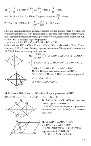 37
29.
16
11
a
b
= ; a-b=250; b=
11
16
a
, a-
11
16
a
=250; a ⋅
5
16
= 250,
a = 16⋅ 50 = 800 м; b = 550 м; Скорость сторожа
200
3
м/мин.
Р = 2(a + b) = 2700 м; T =
2700
3
200 200
3
P
= ⋅ = 40,5 мин.
30. При нерациональном раскрое каждой детали расходуется 175 пог. мм
стандартной полосы. При рациональном раскрое заготовки соответствую-
щим образом переставляются, в результате чего достигается экономия А1К
= х пог. мм на каждую пару. Определим
х: А1К = х = А1Р – КР = 175 – КР; КР = DС1 + С1D
C1D1 = 60 мм, DC1 = CD = 60 мм ⇒ РК = DC1 + C1D1 = 60 + 60 = 120 мм,
а,значит, А1К = 55 мм. Значит, при изготовлении 200 деталей экономится
55 200=5,5 пог. м. стандартной полосы.
31.
4
5
ВАО
АВО
∠
=
∠
; ∠ ВАО+ ∠ АВО=90 o
; ∠ АВО +
+
5
4
∠ АВО = 90 o
; ∠ АВО = 50 o
, ∠ ВАО = 40 o
;
∠ DAB = 2 ∠ ВАО = 80 o
, ∠ АВС = 100 o
.
32. Т.к. ВН — высота и медиана ∆ DBC, то
DB = BC = CD ⇒ ∆ DBC — равносторонний,
∠ С = ∠ А = 60 o
;
∠ АВС= ∠ ADC=120 o
.
33. Р = 16 см, ВН = 2 см ⇒ ВС = 4 см. В прямоугольном ∆ ВНС,
ВС = 2ВН ⇒ ∠ С = ∠ А = 30 o
, ∠ В = ∠ D = 150 o
.
34. МО = ON = OP =OQ как высоты
равных треугольников ⇒
⇒ MNPQ параллелограмм с равными
диагоналями ⇒ MNPQ — прямо-
угольник.
35. ∠ BAD + ∠ ABK = 180°,
2 ∠ BAO + 2 ∠ ABO = 180°;
∠ BAO+ABO=90° ⇒ ∠ BOA= 90° ⇒
вертикальный ∠ KOL=90°;
∠ ABO = ∠ ALO = ∠ LBK,
А
В
С
D
О
А
В
С
D
Н
А
В
С
D
M N
PQ
O
А
В С
D
K
L
O
 