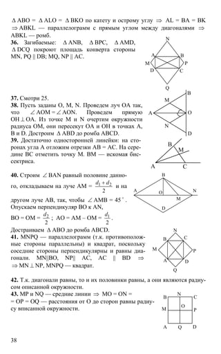 38
∆ ABO = ∆ ALO = ∆ BKO по катету и острому углу ⇒ AL = BA = BK
⇒ ABKL — параллелограмм с прямым углом между диагоналями ⇒
ABKL — ромб.
36. Загибаемые: ∆ ANB, ∆ BPC, ∆ AMD,
∆ DCQ покроют площадь конверта стороны
MN, PQ || DB; MQ, NP || АC.
37. Смотри 25.
38. Пусть заданы О, М, N. Проведем луч ОА так,
что ∠ АОМ = ∠ АОN. Проведем прямую
ОН ⊥ ОА. Из точке М и N очертим окружности
радиуса ОМ, они пересекут ОА и ОН в точках А,
В и D. Достроим ∆ ABD до ромба ABCD.
39. Достаточно односторонней линейки: на сто-
ронах угла А отложим отрезки АВ = АС. На сере-
дине ВС отметить точку М. ВМ — искомая бис-
сектриса.
40. Строим ∠ BAN равный половине данно-
го, откладываем на луче АМ = 1 2
2
d d+
и на
другом луче АВ, так, чтобы ∠ АМВ = 45 o
.
Опускаем перпендикуляр ВО к AN,
ВО = ОМ = 2
2
d
; АО = АМ – ОМ = 1
2
d
.
Достраиваем ∆ АВО до ромба ABCD.
41. MNPQ — параллелограмм (т.к. противополож-
ные стороны параллельны) и квадрат, поскольку
соседние стороны перпендикулярны и равны диа-
гонали. MN||BO, NP|| AC, AC || BD ⇒
⇒ MN ⊥ NP, MNPQ — квадрат.
42. Т.к. диагонали равны, то и их половинки равны, а они являются радиу-
сом описанной окружности.
43. МР и NQ — средние линии ⇒ МО = ON =
= OP = OQ — расстояния от О до сторон равны радиу-
су вписанной окружности.
В
С
А
D
M
N
P
Q
А
D
O
M
N
В
А
В
С
М
А
В
N
M
O
D
А
В С
D
N
М P
Q
А
В С
D
M
N
P
Q
O
 