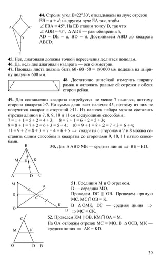 39
44. Строим угол Е=22°30′, откладываем на луче отрезок
ЕВ = a + d; на другом луче ЕА так, чтобы
∠ ЕВА = 45°. На ЕВ ставим точку D, так что
∠ ADB = 45°, ∆ ADE — равнобедренный,
AD = DE = a, BD = d. Достраиваем ABD до квадрата
ABCD.
45. Нет, диагонали должны точкой пересечения делиться пополам.
46. Да, ведь две диагонали квадрата — оси симметрии.
47. Площадь листа должна быть 60 ⋅ 60⋅ 50 = 180000 мм поделив на шири-
ну получим 600 мм.
48. Достаточно линейкой измерить ширину
рамки и отложить равные ей отрезки с обеих
сторон рейки.
49. Для составления квадрата потребуется не менее 7 палочек, поэтому
сторона квадрата >7. Но сумма длин всех палочек 45, поэтому из них не
получится квадрат с стороной >11. Из палочек набора можно составить
отрезки длиной в 7, 8, 9, 10 и 11 см следующими способами:
7 = 1 + 1 = 5 + 2 = 4 + 3; 8 = 7 + 1 = 6 + 2 = 5 + 3;
9 = 8 + 1 = 7 + 2 = 6 + 3 = 5 + 4; 10 = 9 + 1 = 8 + 2 = 7 + 3 = 6 + 4;
11 = 9 + 2 = 8 + 3 = 7 + 4 = 6 + 5 ⇒ квадраты с сторонами 7 и 8 можно со-
ставить одним способом и квадраты со сторонами 9, 10, 11 пятью спосо-
бами.
50. Для ∆ ABD МЕ — средняя линия ⇒ ВЕ = ED.
51. Соединим М и О отрезком.
D — середина МО.
Проведем DC || OB. Проведем прямую
МС. МС I ОВ = К.
В ∆ ОМК, DC — средняя линия ⇒
⇒ МС = СК.
52. Проведем КМ || OB, КМ I ОА = М.
На ОА отложим отрезок МС = МО. В ∆ ОСВ, МК —
средняя линия ⇒ АК = KD.
А
В
С
E
D
А
В
С
КМ
D
Е
А
В
К
М
D
O
C
М К
ВО
С
D
 