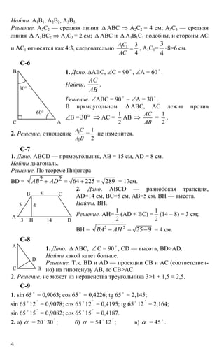 4
Найти. А1В1, А2В2, А3В3.
Решение. А2С2 — средняя линия ∆ АВС ⇒ А2С2 = 4 см; А3С3 — средняя
линия ∆ А2ВС2 ⇒ А3С3 = 2 см; ∆ АВС и ∆ А1В1С1 подобны, и стороны АС
и АС1 относятся как 4:3, следовательно 1 1 3
4
А С
АС
= , А1С1=
3
4
⋅8=6 см.
С-6
1. Дано. ∆АВС, ∠С = 90 o
, ∠А = 60 o
.
Найти.
АС
АВ
.
Решение. ∠АВС = 90
o
– ∠А = 30
o
.
В прямоугольном ∆ АВС, АС лежит против
∠В = 30° ⇒ АС =
1
2
АВ ⇒
АС
АВ
=
1
2
.
2. Решение. отношение 1
1
А С
А В
=
1
2
не изменится.
С-7
1. Дано. ABCD — прямоугольник, АВ = 15 см, AD = 8 см.
Найти диагональ.
Решение. По теореме Пифагора
BD = 2 2 64 225 289АВ AD+ = + = = 17см.
2. Дано. ABCD — равнобокая трапеция,
AD=14 см, ВС=8 см, АВ=5 см. ВН — высота.
Найти. ВН.
Решение. АН=
1
2
(AD + BC) =
1
2
(14 – 8) = 3 см;
BH = 2 2
25 9ВА АН− = − = 4 см.
C-8
1. Дано. ∆ АВС, ∠ С = 90
o
, CD — высота, BD>AD.
Найти какой катет больше.
Решение. Т.к. BD и AD — проекции СВ и АС (соответствен-
но) на гипотенузу АВ, то СВ>АС.
2. Решение. не может из неравенства треугольника 3>1 + 1,5 = 2,5.
C-9
1. sin 65
o
= 0,9063; cos 65
o
= 0,4226; tg 65
o
= 2,145;
sin 65 o
12 '
= 0,9078; cos 65 o
12 '
= 0,4195; tg 65 o
12 '
= 2,164;
sin 65
o
15 '
= 0,9082; cos 65 o
15 '
= 0,4187.
2. а) α = 20 o
30 '
; б) α = 54 o
12 '
; в) α = 45 o
.
А
В
C
30°
60°
А
DH
B C8
5 4
143
А
D
C B
 