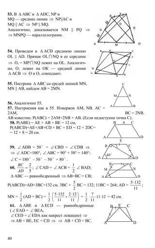 40
53. В ∆ АВС и ∆ ADC, NP и
MQ — средние линии ⇒ NP||AC и
MQ || AC ⇒ NP || МQ.
Аналогично, доказывается NM || PQ ⇒
⇒ MNPQ — параллелограмм.
54. Проведем в ∆ АСD среднюю линию
OL || AD. Прямая OL I NQ в ее середине
⇒ О1 = MP I NQ лежит на OL. Аналогич-
но, О1 лежит на ОК — средней линии
∆ АСВ ⇒ О и О1 совпадают.
55. Построив ∆ АВС со средей линией MN,
MN || AB, найдем AB = 2MN.
56. Аналогично 55.
57. Построения как в 55. Измеряем АМ, NB. АС =
2АМ, ВС = 2NB.
АВ известно. Р(АВС) = 2АМ+2NB + АВ. (Если недоступна точка С).
58. Р(АВЕ) = АЕ + АВ + ВЕ = 12 см,
Р(ABCD)=АЕ+АВ+CD + ВС + ED = 12 + 2DC=
= 12 + 8 = 20 см.
А D
В С4
Е
59. ∠ ADB = 50 o
= ∠ CBD = ∠ CDB ⇒
⇒ ∠ ADC=100°, ∠ ABC = 90° + 50° = 140°;
∠ C = 180 o
– 50 o
– 50 o
= 80 o
. А D
В С
40 o
60.
5
2
=
AD
ВС
; ∠ CAD = ∠ ACB =
2
1
∠ BAD;
∆ АВС — равнобедренный ⇒ АВ=ВС = СВ; А D
В
M
С
N
Р(ABCD)=AD+3BC=132 см. 3ВС +
2
5
ВС = 132; 11ВС = 264; AD =
11
1325⋅
;
MN =
1
2
(AD + BC) =
1
2
5 132 2 12
11 11
⋅ ⋅⎛ ⎞
+⎜ ⎟
⎝ ⎠
=
1
2
7
11 12
11
⋅ ⋅ ⋅ = 42 см.
61. ∆ ABE и ∆ ECD — равнобедренные
( ∠ EAD = ∠ BEA,
∠ CED = ∠ EDA как накрест лежащие) ⇒
⇒ АВ = ВЕ, ЕС = CD ⇒ ⇒ АВ + CD = ВС. А
В С
D
Е
А В
С
М N
 