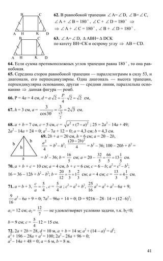 41
А
В С
DH K
62. В равнобокой трапеции ∠ А= ∠ D, ∠ B= ∠ C,
∠ A + ∠ B = 180 o
, ∠ C + ∠ D = 180 o
⇒
⇒ ∠ A + ∠ C = 180 o
, ∠ B + ∠ D = 180 o
.
А
В С
DH K
63. ∠ A= ∠ D, ∆ ABH= ∆ DCK
по катету ВН=СК и острому углу ⇒ АВ = CD.
64. Если сумма противоположных углов трапеции равна 180 o
, то она рав-
нобокая.
65. Середина сторон равнобокой трапеции — параллелограмм в силу 53, и
диагонали, его перпендикулярны. Одна диагональ — высота трапеции,
перпендикулярна основанию, другая — средняя линия, параллельна осно-
ванию ⇒ данная фигура — ромб.
66. Р = 4а = 4 см, d = а 2 2 2
4
Р
= ⋅ = см,
67. h = 3 см, a =
3
2
3 3
2 3
cos30°
= = см.
68. a + b = 7 см, c = 5 см, c = 2 2
(7 )a a+ − ; 25 = 2a2
– 14a + 49;
2a2
– 14a + 24 = 0; a2
– 7a + 12 = 0; a = 4,3 см; b = 4,3 см.
69. 2b + a = 20 см, h = 6 см; a = 20 – 2b,
4
2
а
= b2
– h2
;
2
(20 2 )
4
b−
= b2
– 36; 100 – 20b + b2
=
= b2
– 36; b =
16
5
см; a = 20 –
32 66 1
13
5 5 5
= = см.
70. a + b + c = 10 см; a = 4 см, b + c = 6 см; c = 6 – b; a2
= c2
– b2
;
16 = 36 – 12b + b2
– b2
; b =
20 5 2
1
12 3 3
= = см; a = 4 см; c =
13 1
4
3 3
= см.
71. a = b + 3,
4
5
=
а
с
, c = а
4
5
; c2
= a2
+ b2
,
16
25
a2
= a2
+ a2
– 6a + 9;
16
9
a2
– 6a + 9 = 0; 7a2
– 96a + 14 = 0; D = 9216 – 28⋅ 14 = (12⋅ 6)2
;
a1 = 12 см; a2 =
12
7
— не удовлетворяет условию задачи, т.к. b2<0;
b = 9 см; c =
5
4
⋅ 12 = 15 см.
72. 2a + 2b = 28, d = 10 м, a + b = 14 м; a2
+ (14 – a)2
= d2
;
a2
+ 196 – 28a + a2
= 100; 2a2
– 28a + 96 = 0;
a2
– 14a + 48 = 0; a = 6 м, b = 8 м.
b
b
a
h
 