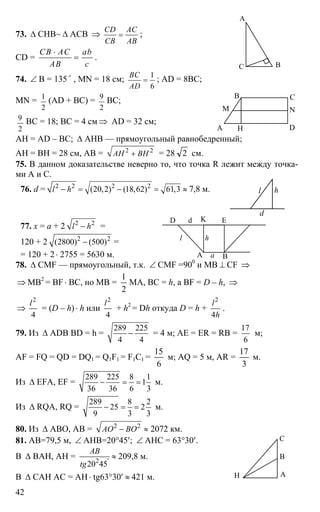 42
73. ∆ CHB~ ∆ ACB ⇒
CD AC
CB AB
= ;
CD =
CB AC ab
AB c
⋅
= .
74. ∠ B = 135 o
, MN = 18 см;
1
6
BC
AD
= ; AD = 8BC;
MN = 1
2
(AD + BC) = 9
2
BC;
2
9 BC = 18; BC = 4 см ⇒ AD = 32 см;
AH = AD – BC; ∆ AHB — прямоугольный равнобедренный;
AH = BH = 28 см, AB = 2 2
AH BH+ = 28 2 см.
75. В данном доказательстве неверно то, что точка R лежит между точка-
ми А и С.
76. d = 2 2 2 2
(20,2) (18,62) 61,3l h− = − = ≈ 7,8 м. l h
d
77. x = a + 2 2 2
l h− =
120 + 2 2 2
(2800) (500)− =
= 120 + 2⋅ 2755 = 5630 м. А B
D
l h
K E
a
d
78. ∆ CMF — прямоугольный, т.к. ∠ CMF =900
и МВ ⊥ CF ⇒
⇒ MB2
= BF ⋅ BC, но MB =
2
1
MA, BC = h, a BF = D – h, ⇒
⇒
2
4
l
= (D – h)⋅ h или
2
4
l
+ h2
= Dh откуда D = h +
2
4
l
h
.
79. Из ∆ ADB BD = h =
289 225
4 4
− = 4 м; AE = ER = RB =
17
6
м;
AF = FQ = QD = DQ1 = Q1F1 = F1C1 =
6
15
м; AQ = 5 м, AR =
3
17
м.
Из ∆ EFA, EF =
289 225 8 1
1
36 36 6 3
− = = м.
Из ∆ RQA, RQ =
289 8 2
25 2
9 3 3
− = = м.
80. Из ∆ ABO, АВ = 2 2
AO BO− ≈ 2072 км.
81. АВ=79,5 м, ∠ АНВ=20°45′; ∠ АНС = 63°30′.
В ∆ ВАН, АН = 2 '
20 45
AB
tg
≈ 209,8 м.
В ∆ САН АС = АН⋅ tg63°30′ ≈ 421 м.
А
C B
А
B C
D
NM
H
Н А
В
С
 