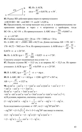 43
82. Из ∆ АСВ,
sinα =
ВС
АВ
≈ 0,0170; α ≈ 59 '
.
83. Радиус BD действия крана ищем из прямоугольного
∆ BCD BD = BC⋅ cosCBD = 9⋅ cos26 ≈o
8,09 м.
84. Предположим, что катер выходит под углом α к первоначальному на-
правлению крейсера и через х ч встретится с крейсером, тогда
ВС=36⋅ х, АС=54⋅ х. Из прямоугольного ∆ АВС sinα =
36
54
х
х
≈ 0,6667 ⇒
⇒ α ≈ 41°48′.
85. Глубина станции АО = 20 см⋅ 170 = 3400 см = 34 м.
Из ∆ ADC: AC = 1600 400+ ≈ 44,72 см. Длина лестницы АВ = 170⋅ АС =
170⋅ 44,72 = 7602 см ≈ 76 м. Из прямоугольного ∆ АОВ sinα =
34
76
АО
АВ
= =
0,4474 ⇒ α ≈ 26°34′.
86. Из ∆ АСВ: tgα =
20
800
ВС
АС
= = 0,025 ⇒ α ≈ 1°26′.
Самолету следует подниматься под углом >α .
87. Подъем ступени ВС = 15,5 см, а ее ширина АС = 32,5 см. Из прямо-
угольного ∆ АСВ: tgα =
ВС
АС
≈ 0,4769 ⇒ α ≈ 25°30′.
88. В ∆ АВС, tgα =
ВС х
АС а
= ⇒ х = atgα .
89. В ∆ АВС, BC = x = ACtgα = 1200⋅ tg25°17′ ≈ 567 м;
AB = y =
cos
АС
α
≈ 1327 м.
90. a) sin4
α – cos4
α + 1 = (sin2
α –cos2
α )(sin2
α + cos2
α ) + 1 =
= sin2
α – cos2
α + 1 = 2sin2
α ;
б) sin6
α + cos6
α + 3sin2
α cos2
α =
=sin4
α –sin2
α cos2
α +cos4
α +3sin2
α cos2
α =(sin2
α +cos2
α )2
=1;
в) В условии, вероятно, опечатка, следует писать
(1 + ctg2
α )sin2
α – ctg2
α = 2
2
1
sin
sin
α
α
⋅ – ctg2
α = 1 – ctg2
α .
Если подставить в условие α =30°, то (1 + ctg3
30°)sin2
30°–
– ctg4
30° = (1+3 3 )
1
4
-9 ≠ 1–3=1–ctg2
30° как пишут в ответах.
г) (1 – tg4
α )cos2
α = (1 – tg2
α )(1 + tg2
α )cos2
α =
= (1 – tg2
α ) 2
1
cos α
⋅ cos2
α = 1 – tg2
α ;
А
В
С
8
470
 