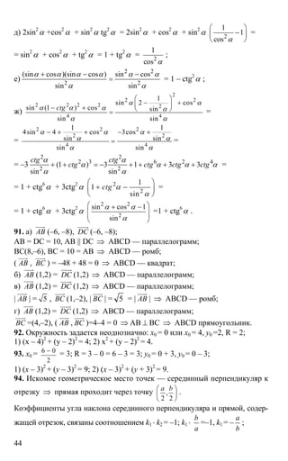 44
д) 2sin2
α +cos2
α + sin2
α tg2
α = 2sin2
α + cos2
α + sin2
α 2
1
1
cos α
⎛ ⎞
−⎜ ⎟
⎝ ⎠
=
= sin2
α + cos2
α + tg2
α = 1 + tg2
α = 2
1
cos α
;
е)
2 2
2 2
(sin cos )(sin cos ) sin cos
sin sin
α α α α α α
α α
+ − −
= = 1 – ctg2
α ;
ж)
2
2 2
2 2 2 2 2
4 4
1
sin 2 cos
sin (1 ) cos sin
sin sin
ctg
α α
α α α α
α α
⎛ ⎞
− +⎜ ⎟− + ⎝ ⎠= =
=
2 2 2
2 2
4 4
1 1
4sin 4 cos 3cos
sin sin
sin sin
α α α
α α
α α
− + + − +
= =
= –3
2 2
2 3 6 2 4
2 2
(1 ) 3 1 3 3
sin sin
ctg ctg
ctg ctg ctg ctg
α α
α α α α
α α
+ + = − + + + + =
= 1 + ctg6
α + 3ctg2
α 2
2
1
1
sin
ctg α
α
⎛ ⎞
+ −⎜ ⎟
⎝ ⎠
=
= 1 + ctg6
α + 3ctg2
α
2 2
2
sin cos 1
sin
α α
α
⎛ ⎞+ −
⎜ ⎟
⎜ ⎟
⎝ ⎠
=1 + ctg6
α .
91. а) АВ
uuur
(–6, –8), DC
uuuur
(–6, –8);
АВ = DC = 10, AB || DC ⇒ ABCD — параллелограмм;
ВС(8,–6), ВС = 10 = АВ ⇒ ABCD — ромб;
( АВ
uuur
, ВС
uuur
) = –48 + 48 = 0 ⇒ ABCD — квадрат;
б) АВ
uuur
(1,2) = DC
uuuur
(1,2) ⇒ ABCD — параллелограмм;
в) АВ
uuur
(1,2) = DC
uuuur
(1,2) ⇒ ABCD — параллелограмм;
| АВ
uuur
| = 5 , ВС
uuur
(1,–2), | ВС
uuur
| = 5 = | АВ
uuur
| ⇒ ABCD — ромб;
г) АВ
uuur
(1,2) = DC
uuuur
(1,2) ⇒ ABCD — параллелограмм;
ВС
uuur
=(4,–2), ( АВ
uuur
, ВС
uuur
)=4–4 = 0 ⇒ АВ ⊥ ВС ⇒ ABCD прямоугольник.
92. Окружность задается неоднозначно: х0 = 0 или х0 = 4, y0 =2, R = 2;
1) (х – 4)2
+ (y – 2)2
= 4; 2) х2
+ (y – 2)2
= 4.
93. х0 = 6 0
2
−
= 3; R = 3 – 0 = 6 – 3 = 3; y0 = 0 + 3, y0 = 0 – 3;
1) (x – 3)2
+ (y – 3)2
= 9; 2) (x – 3)2
+ (y + 3)2
= 9.
94. Искомое геометрическое место точек — серединный перпендикуляр к
отрезку ⇒ прямая проходит через точку ,
2 2
а b⎛ ⎞
⎜ ⎟
⎝ ⎠
.
Коэффициенты угла наклона серединного перпендикуляра и прямой, содер-
жащей отрезок, связаны соотношением k1 ⋅ k2 = –1; k1 ⋅
b
a
=–1, k1 = –
a
b
;
 