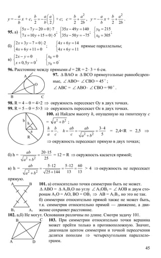 45
y = –
b
a
x + c,
2 2
b a a
b
⎛ ⎞
= − ⎜ ⎟
⎝ ⎠
+ c; c =
2
2 2
b a
b
+ , y = –
a
b
x +
2
2 2
b a
b
+ .
95. a)
5 7 20 0 | 7 35 49 140
; ;
7 10 15 0 | 5 35 50 75
х y x y
x y x y
− − = ⋅ − =⎧ ⎧
⎨ ⎨
= + = ⋅ − = −⎩ ⎩
0
0
215
;
305
у
x
=⎧
⎨
=⎩
б)
2 3 7 0 | 2 4 6 14
;
4 6 11 0 4 6 11
x y x y
x y x y
+ − = ⋅ + =⎧ ⎧
⎨ ⎨
+ + = + =⎩ ⎩
прямые параллельны;
в) 0
0
02 0
; .
0,5 0 0
xx y
x y y
=− = ⎧⎧
⎨ ⎨
+ = =⎩ ⎩
96. Расстояние между прямыми d = 2R = 2⋅ 3 = 6 см.
97. ∆ BAO и ∆ ВСО прямоугольные равнобедрен-
ные, ∠ АВО= ∠ СВО = 45 o
;
∠ АВС = ∠ АВО ⋅ ∠ СВО = 90 o
.
98. R = 4 – 0 = 4>2 ⇒ окружность пересекает Oy в двух точках.
99. R = 5 – 0 = 5>3 ⇒ окружность пересекает Oх в двух точках.
100. а) Найдем высоту h, опущенную на гипотенузу с
= 22
ba + ;
.
h b
a c
=
2 2
3 4
5
ab ab
h
c a b
⋅
= = =
+
= 2,4<R = 2,5 ⇒
⇒ окружность пересекает прямую в двух точках;
б) h =
2 2
20 15
25
ab
a b
⋅
=
+
= 12 = R ⇒ окружность касается прямой;
в) h =
2 2
5 12 5 12 60
13 1325 144
ab
a b
⋅ ⋅
= = =
++
> 4 ⇒ окружность не пересекает
прямую.
101. а) относительно точки симметрии быть не может.
∆ АВО = ∆ А1В1О по углу ∠ А1ОВ1 = ∠ АОВ и двум сто-
ронам А1О = АО, ВО = ОВ1 ⇒ АВ = А1В1, но это не так.
б) симметрии относительно прямой также не может быть,
т.к. симметрия относительно прямой — движение, а дви-
жение сохраняет расстояние.
102. а,б) Не могут. Основания различны по длине. Смотри задачу 101.
103. При симметрии относительно точки вершина
может прейти только в противоположную. Значит,
диагонали центом симметрии и точкой пересечения
делятся пополам ⇒ четырехугольник параллело-
грамм.
А
В С
О
R
a
b
h
А В
А1В1
О
А
В С
D
 