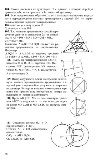 46
104. Такого движения не существует. Т.к. прямые, в которые перейдут
прямые а1 и b1, как и прямые а1 и b1, имеют общую точку.
105. Если предположить обратное, то есть параллельные прямые перехо-
дят в пересекающиеся получим противоречие с задачей 104. ⇒ парал-
лельные прямые переходят в параллельные.
106. а) не могут в силу задачи 101.
б) не могут в силу 105.
107. Т.к. медианы треугольника точкой пере-
сечения делятся в отношении 2:1 от верши-
ны, то АР = РМ = МА1; BQ = QM = MB1,
CR = RM = MC1.
Равенство ∆ А1В1С1= ∆ PQR следует из ра-
венства треугольников их составляющих.
Например,
∆ PQM = ∆ А1В1М по первому признаку
( ∠ PMQ = ∠ А1МВ1, ∆ РМ = МА, QM = M).
108. Пусть на четырехугольнике LMNK
известны В и D, О — середина BD. По-
строим N′K′ симметрично NK относи-
тельно О. N′K′ I ML = А. С симметрична
А относительно О.
А
В
D
M N
K
L
O
109. Центр окружности лежит на середине гипоте-
нузы данного прямоугольного треугольника, т.к.
прямой угол с вершиной на окружности опирается
на диаметр. Четвертая вершина симметрична вер-
шине при прямом угле относительно центра ок-
ружности ⇒ лежит на окружности
О
110. Пусть АВ || CD, MN — ось симметрии трапе-
ции ABCD и окружности ⇒ она проходит через
ее центр MN ⊥ АВ и MN ⊥ CD, по свойству сим-
метрии.
А
В
С
D
M N
111. Соединим центры О3,2 и О1
окружностей F2, F3 и F1.
Отрезки АВ и CD симметричны
относительно
О1О2 ⇒ АВ ⊥ О1О2,
CD ⊥ О1О2 ⇒ АВ || CD.
 