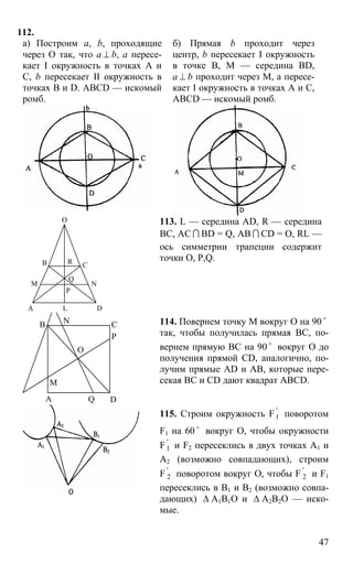 47
112.
а) Построим a, b, проходящие
через О так, что а ⊥ b, а пересе-
кает I окружность в точках А и
С, b пересекает II окружность в
точках B и D. ABCD — искомый
ромб.
б) Прямая b проходит через
центр, b пересекает I окружность
в точке В, М — середина BD,
а ⊥ b проходит через М, а пересе-
кает I окружность в точках А и С,
ABCD — искомый ромб.
А
В С
D
M N
R
O
Q
P
L
113. L — середина AD, R — середина
ВС, АС I BD = Q, AB I CD = O, RL —
ось симметрии трапеции содержит
точки О, Р,Q.
А
В С
D
О
Р
М
Q
N 114. Повернем точку М вокруг О на 90 o
так, чтобы получилась прямая ВС, по-
вернем прямую ВС на 90 o
вокруг О до
получения прямой CD, аналогично, по-
лучим прямые AD и АВ, которые пере-
секая ВC и СD дают квадрат ABCD.
115. Строим окружность F '
1 поворотом
F1 на 60 o
вокруг О, чтобы окружности
F '
1 и F2 пересеклись в двух точках А1 и
А2 (возможно совпадающих), строим
F '
2 поворотом вокруг О, чтобы F '
2 и F1
пересеклись в В1 и В2 (возможно совпа-
дающих) ∆ А1В1О и ∆ А2В2О — иско-
мые.
 