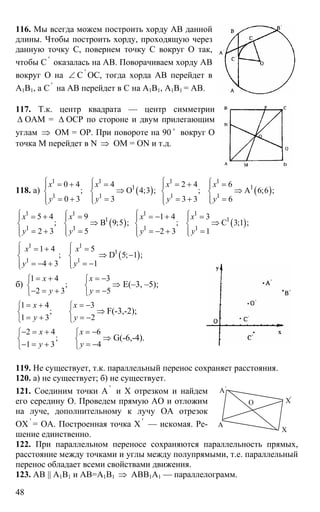 48
116. Мы всегда можем построить хорду АВ данной
длины. Чтобы построить хорду, проходящую через
данную точку С, повернем точку С вокруг О так,
чтобы С '
оказалась на АВ. Поворачиваем хорду АВ
вокруг О на ∠ С '
ОС, тогда хорда АВ перейдет в
А1В1, а С '
на АВ перейдет в С на А1В1, А1В1 = АВ.
117. Т.к. центр квадрата — центр симметрии
∆ ОАМ = ∆ ОСР по стороне и двум прилегающим
углам ⇒ ОМ = ОР. При повороте на 90 o
вокруг О
точка М перейдет в N ⇒ ОМ = ON и т.д.
118. а) ( )
1 1
1
1 1
0 4 4
; О 4;3 ;
0 3 3
х х
у у
⎧ ⎧= + =⎪ ⎪
⇒⎨ ⎨
= + =⎪ ⎪⎩⎩
( )
1 1
1
1 1
2 4 6
; А 6;6 ;
3 3 6
х х
у у
⎧ ⎧= + =⎪ ⎪
⇒⎨ ⎨
= + =⎪ ⎪⎩⎩
( )
1 1
1
1 1
5 4 9
; В 9;5 ;
2 3 5
х х
у у
⎧ ⎧= + =⎪ ⎪
⇒⎨ ⎨
= + =⎪ ⎪⎩⎩
( )
1 1
1
1 1
1 4 3
; С 3;1 ;
2 3 1
х х
у у
⎧ ⎧= − + =⎪ ⎪
⇒⎨ ⎨
= − + =⎪ ⎪⎩⎩
( )
1 1
1
1 1
1 4 5
; D 5; 1 ;
4 3 1
х х
у у
⎧ ⎧= + =⎪ ⎪
⇒ −⎨ ⎨
= − + = −⎪ ⎪⎩⎩
б)
1 4 3
;
2 3 5
x х
y y
= + = −⎧ ⎧
⇒⎨ ⎨
− = + = −⎩ ⎩
Е(–3, –5);
1 4 3
;
1 3 2
x x
y y
= + = −⎧ ⎧
⇒⎨ ⎨
= + = −⎩ ⎩
F(-3,-2);
2 4 6
;
1 3 4
x x
y y
− = + = −⎧ ⎧
⇒⎨ ⎨
− = + = −⎩ ⎩
G(-6,-4).
119. Не существует, т.к. параллельный перенос сохраняет расстояния.
120. а) не существует; б) не существует.
121. Соединим точки А '
и Х отрезком и найдем
его середину О. Проведем прямую АО и отложим
на луче, дополнительному к лучу ОА отрезок
ОХ '
= ОА. Построенная точка Х '
— искомая. Ре-
шение единственно.
122. При параллельном переносе сохраняются параллельность прямых,
расстояние между точками и углы между полупрямыми, т.е. параллельный
перенос обладает всеми свойствами движения.
123. АВ || А1В1 и АВ=А1В1 ⇒ АВВ1А1 — параллелограмм.
А
А'
Х'
О
Х
 
