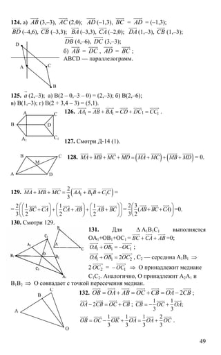 49
124. а) AB
uuur
(3,–3), AС
uuur
(2,0); AD
uuur
(–1,3), ВС
uuur
= AD
uuur
= (–1,3);
BD
uuur
(–4,6), СВ
uuur
(–3,3); BА
uuur
(–3,3), СА
uuur
(–2,0); DА
uuur
(1,–3), СВ
uuur
(1,–3);
DВ
uuur
(4,–6), DС
uuur
(3,–3);
б) AB
uuur
= DС
uuur
, AD
uuur
= ВС
uuur
;
ABCD — параллелограмм.
125. а
r
(2,–3); а) В(2 – 0,–3 – 0) = (2,–3); б) В(2,–6);
в) В(1,–3); г) В(2 + 3,4 – 3) = (5,1).
126. 11 1 1АА АВ ВА CD DC CC= + = + =
uuuur uuur uuuur uuur uuuur uuuur
.
127. Смотри Д-14 (1).
128. ( ) ( )МА МВ МС MD MA MC MB MD+ + + = + + +
uuur uuuur uuuur uuuur uuur uuuur uuuur uuuur
= 0.
129. ( )1 1 1
2
3
МА МВ МС АА В В С С+ + = + +
uuur uuuur uuuur uuuur uuuur uuuur
=
=
2 1 1 1
3 2 2 2
ВС СА СА АВ АВ ВС
⎛ ⎞⎛ ⎞ ⎛ ⎞ ⎛ ⎞
+ + + + +⎜ ⎟⎜ ⎟ ⎜ ⎟ ⎜ ⎟
⎝ ⎠ ⎝ ⎠ ⎝ ⎠⎝ ⎠
uuur uuur uuur uuur uuur uuur
=
2 3
( )
3 2
АВ ВС СА
⎛ ⎞
+ +⎜ ⎟
⎝ ⎠
uuur uuur uuur
=0.
130. Смотри 129.
131. Для ∆ А1В1С1 выполняется
ОА1+ОВ1+ОС1 = ВС СА АВ+ +
uuur uuur uuur
=0;
1 1 1ОА ОВ ОС+ = −
uuuur uuuur uuuur
;
1 1 22ОА ОВ ОС+ =
uuuur uuuur uuuuur
, С2 — середина А1В1 ⇒
2 2ОС
uuuuur
= – 1ОС
uuuur
⇒ О принадлежит медиане
С1С2. Аналогично, О принадлежит А2А1 и
В1В2 ⇒ О совпадает с точкой пересечения медиан.
132. 2ОВ ОА АВ ОС СВ ОА СВ= + = + = −
uuur uuur uuur uuur uuur uuur uuur
;
2ОА СВ ОС СВ− = +
uuur uuur uuur uuur
;
1 1
;
3 3
СВ ОС ОА= − +
uuur uuur uuur
1 1 1 2
3 3 3 3
ОВ ОС ОК ОА ОА ОС= − + = +
uuur uuur uuuur uuur uuur uuur
.
А
В
С
D
В D
А1
С1
А С
А
В С
D
М
А
В
С
О
 