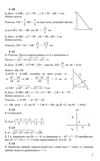 5
С-10
1. Дано. ∆ АВС, ∠ С = 90
o
, ∠ А = 30
o
, АВ = 1 см.
Найти катеты.
Решение. СВ =
1
2
АВ =
1
2
см (как катет лежащий против
угла в 30°). АС = АВ⋅ cos 30 o
=
3
2
см.
2. Дано. ∆ АВС, ∠ С = 90
o
, АС = ВС, АВ = 3 см.
Найти катеты.
Решение. СВ = АС = АВ⋅
2
2
=
3 2
2
см.
С-11
1. Решение. Пусть стороны равны а и b, а диагональ d.
Тогда а = 2
а <d= 2 2 2
а b b b+ > = .
2. Дано. ∆ АВС, ∠ С=90 o
, CD — высота. AD =
16
5
см, АC = 4 см.
Найти. АВ, СВ.
∆ АСD и ∆ АВС подобны по трем углам ⇒
⇒
АС AD
АВ AC
= ⇒ АВ = 16
5
16AC AC
AD
⋅
= = 5 см ⇒
⇒ СВ = 2 2
25 16АВ АС− = − = 3 см.
3. Дано. ∆ АВС, АВ = с = 13, ∠ С = 90
o
, ∠ В = α = 35
o
.
Найти катеты и ∠ А.
Решение. ∠ А=90 o
– α =55 o
= β ;
а = АВ⋅ sinα = 13⋅ sin 35 o
= 7,46; b = АВ⋅ sin β =13⋅ sin 65 o
= 10,65.
С-12
1. См рисунок.
2. (х,y)=
3 2 1 2 1 3
, ,
2 2 2 2
⎛ ⎞ ⎛ ⎞
⎜ ⎟ ⎜ ⎟
⎝ ⎠ ⎝ ⎠
− − −
= − .
C-13
1. d = 2 2
(3 2) (4 1) 26− + + = .
2. Т.к. уравнение оси Оy: х = 0, то уравнение (х – 4)2
+ y2
= 25 приобретает
вид 16+ y2
= 25; y = ± 3 точки пересечения (0, 3) и (0, –3).
С-14
1. Уравнение прямой, параллельной оси y имеет вид х = const ⇒ искомая
прямая задается уравнением х = –1.
А
ВС
D
А
ВС
4
5
16
 