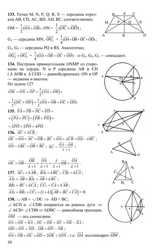 50
133. Точки M, N, P, Q, R, S — середины отрез-
ков АВ, CD, AC, BD, AD, BC, соответственно;
OM =
1
( )
2
ОА ОВ+
uuur uuur
; ON =
1
( )
2
ОС OD+
uuur uuur
;
G1 — середина MN; 1OG
uuuur
=
1
( )
4
ОА ОВ ОС OD+ + +
uuur uuur uuur uuur
;
G2, G3 — середины PQ и RS. Аналогично,
2 3OG OG=
uuuuur uuuuur
=
1
( )
4
ОА ОВ ОС OD+ + +
uuur uuur uuur uuur
⇒ G1, G2, G3 — совпадают.
134. Построим прямоугольник ONMP со сторо-
нами на хордах. N и Р середины АВ и СD
( ∆ АОВ и ∆ COD — равнобедренные). ON и ОР
— медианы и высоты.
По задаче 127
( )
( )
1
2
1 1
( )
2 2
ОМ ON OP OA OB
OC OD ОА ОВ ОС OD
= + = + +
+ + = + + +
uuuur uuuur uuur uuur uuur
uuur uuur uuur uuur uuur uuur
135. PA PB PC PD+ + + =
uuur uuur uuur uuur
( ) ( )
2 2 4 .
PA PC PB PD
PO PO PO
= + + + =
= + =
uuur uuur uuur uuur
uuur uuur uuur
136. АС СВλ=
uuur uuur
;
ОС ОА АС ОВ ВС ОА СВ ОА ВСλ λ= + = + = + = −
uuur uuur uuur uuur uuur uuur uuur uuur uuur
;
ОА ВС ОВ ВСλ− = +
uuur uuur uuur uuur
;
1
ОА ОВ
ВС
λ
−
=
+
uuur uuur
uuur
;
1 1 1 1
ОВ ОА ОА
ОС ОВ ОВ
λ
λ λ λ λ
= − + = +
+ + + +
uuur uuur uuur
uuur uuur uuur
.
137. 1АС k AB=
uuur uuur
, 1ВА kBС=
uuur uuur
; 1СВ kСA=
uuur uuur
;
1 1АА АВ ВА АВ kBС= + = +
uuur uuur uuur uuur uuur
;
1ВВ ВС kCA= +
uuur uuur uuur
; 1СС СА k AВ= +
uuur uuur uuur
;
( )( )1 1 1 1АА ВВ СС k АВ ВС СА+ + = + + +
uuur uuur uuur uuur uuur uuur
= 0.
138. ∪ АВ = ∪ DC ⇒ AD = BC;
∠ ACD и ∠ CDB опираются на равные дуги ⇒
∠ ACD= ∠ CDB ⇒ ADBC — равнобокая трапеция;
ОМ
uuuur
— ось симметрии;
ОА ОК КА= +
uuur uuuur uuur
, ОС ОК КС ОК КА= + = −
uuur uuuur uuur uuuur uuur
;
OD ON ND= +
uuur uuuur uuur
, OB ON NB= −
uuur uuuur uuur
;
2 2OA OB OC OD OK ON+ + + = +
uuur uuur uuur uuur uuuur uuuur
, т.е. ОА
uuur
коллинеарен ОМ
uuuur
.
А
В С
D
M N
S
P
R
Q
А
В
С
О
А
В
С
А1
В1
С1
 