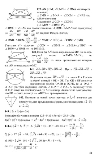 51
А В
СD
M N
139. AN || CM; ∠ CMN = ∠ MNA как накрест
лежащие;
∠ CMN = ∠ MNA = ∠ DCM = ∠ NAB (по
той же причине).
Аналогично ∠ CDN = ∠ DNM
и ∠ ABM = ∠ BMN (*).
∠ DMC = ∠ DAN как соответственные. ∆ DMC~ ∆ MAN (по двум углам)
⇒
АМ MN
MD DC
= ,
АМ BN
MD NC
= по теореме Фалеса. Значит,
∆ MNB~ ∆ DCN (
MN BN
DC NC
= , ∠ MNB= ∠ DCN) ⇒ ∠ CDN= ∠ NMB.
Учитывая (*) получим, ∠ CDN = ∠ NMB = ∠ MBA= ∠ NDC, т.е.
∠ DNM= ∠ NMB ⇒ ⇒ DN || MB.
140. Если бы AN было параллельно МС, то по пре-
дыдущей задаче ∆ AMN~ ∆ MDC, но
1
2
AM MN
MD DC
= ≠ ⇒ наше предположение неверно,
т.е. AN не параллельно МС.
141. ОА ОВ ОС OD O+ + + =
uuur uuur uuur uuur ur
. Пусть ОА ОВ ОЕ+ =
uuur uuur uuur
и
OC OD OF+ =
uuur uuur uuur
.
Из условия задачи ОЕ OF= −
uuur uuur
⇒ точки Е и F лежат
на одной прямой и ОЕ = OF. Т.к. ОЕ и OF являются
диагоналями ромбов OAEB и OCFD, то ∆ ОАЕ =
∆ OCF (по трем сторонам). Значит, ∠ ЕОА = ∠ FOC. А поскольку точки
О, Е, F лежат на одной прямой, то АС диаметр. Аналогично доказывается,
что BD — тоже диаметр ⇒ ABCD — прямоугольник.
142. Отложив от одной точки вектора , ,a b b−
r r r
получим два
прямоугольных треугольника с равными гипотенузами | |а b−
r r
и | |а b+
r r
143. | 2 | | 2 |a b a b+ = +
r r r r
Возведем обе части в квадрат (2 ,2 ) ( 2 , 2 )a b a b a b a b+ + = + +
r r r r r r r r
;
4|a|2
+ |b|2
+ 4|a||b|cosα = |a|2
+ 4|b|2
+ 4|a||b|cosα ; 3|a|2
=3|b|2
⇒ | | | |а b=
r r
.
144. a) | |а
r
= 5, | |b
r
= 13, ( , )а b
r r
= 15 – 48 = –33; cosα =
( , ) 33
65| || |
а b
а b
= −
r r
r r ;
б) | |с
r
= 17, | |d
ur
= 10, ( , )с d
r ur
= 64 – 90 = –26; cosα =
( , ) 13
17 10 85
с d
= −
⋅
r ur
;
в) | |m
ur
= 2 10 , | |n
r
= 3 10 , ( , )m n
ur r
= 54 – 6 = 48;
cosα =
48 48 4
60 52 10 3 10
= =
⋅
.
А В
СD
M N
А
В С
D
O
а
r
b
r
b
r
 