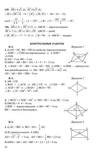 52
145. АВ
uuur
(–4 3 ,4), АС
uuur
(4 3 ,4);
| | 48 16АВ = +
uuur
= 8 = АС
uuur
; ( , )АВ АС
uuur uuur
= –48 + 16 = –32;
cosA =
32 1
8 8 2
−
= −
⋅
, А∠ = 120 o
; ∠ B = ∠ C =
180 120
2
−o o
= 30 o
.
146. АВ
uuur
(1,7) = DC
uuur
(1,7) ⇒ ABCD — параллелограмм;
ВС
uuur
(–7,1), | | | | 50ВС АВ= =
uuur uuur
, ABCD — ромб;
( АВ
uuur
, ВС
uuur
) = –7 + 7 = 0 ⇒ ∠ В = 90 o
⇒ ABCD — квадрат.
КОНТРОЛЬНЫЕ РАБОТЫ
К-1. Вариант 1
1. а) АО = ОС, ВО = OD по свойству параллелограмма
∠ AOB = ∠ COD как вертикальные ⇒ ∆ АОВ =
∆ COD.
б) АО = 5 см, ВО = 3 см;
Р(АВО) = АВ + ВО + ОА = 5 + 5 + 3 = 13 см.
2. ∠ BAD = 45 o
, ВН = 4 см, АН = HD, ∆ АНВ = ∆ DHB — прямоуголь-
ные равнобедренные ⇒ АВ = BD= 241616 =+ см;
AD = АН + HD = 2ВН = 8 см.
К-1. Вариант 2
1. АВ = CD;
∠ BAC = ∠ ACD ⇒ AB || CD ⇒ ∠ CAD = 400
,
∠ ACD = 300
⇒ ∠ BAD = ∠ BCD = 700
;
∠ B = ∠ D = 1800
– 700
= 1100
.
2. ∠ BCD = ∠ NDC = 600
⇒ DH = HC = 2 см, DC = 2 см;
P(ABCD) = 4⋅ 4 = 16 см;
∆ BDC — равносторонний ⇒ BD = DC = 4 см,
BH — высота и биссектриса.
К-1. Вариант 3
1. а) AC = BD ⇒ BO = AO =
2
1
AC;
б) Из прямоугольного ∆ АВО;
АО = 2 2
5 4− = 3 см; АО = ВО =
1
2
BD = 2,5 см;
P(ABO) = AB + AO + BD = 4 + 2,5 + 2,5 = 9 см.
А D
В С
О
А
С
В D
А
В
С
D
Н
О
А
В С
D
О
 