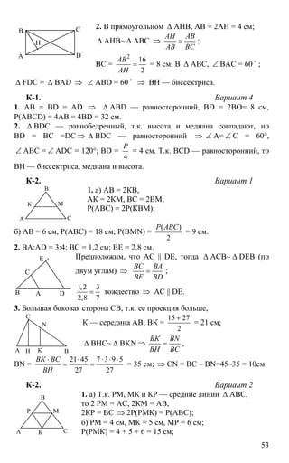53
2. В прямоугольном ∆ АНВ, АВ = 2АН = 4 см;
∆ АНВ~ ∆ АВС ⇒
АН АВ
АВ ВС
= ;
ВС =
2
16
2
АВ
АН
= = 8 см; В ∆ АВС, ∠ ВАС = 60 o
;
∆ FDC = ∆ BAD ⇒ ∠ ABD = 60 o
⇒ BH — биссектриса.
К-1. Вариант 4
1. АВ = BD = AD ⇒ ∆ ABD — равносторонний, BD = 2BO= 8 см,
P(ABCD) = 4AB = 4BD = 32 см.
2. ∆ BDC — равнобедренный, т.к. высота и медиана совпадают, но
BD = BC =DC ⇒ ∆ BDC — равносторонний ⇒ ∠ А= ∠ С = 60°,
∠ АВС = ∠ ADC = 120°; BD =
4
Р
= 4 см. Т.к. BCD — равносторонний, то
ВН — биссектриса, медиана и высота.
К-2. Вариант 1
1. а) АВ = 2КВ,
АК = 2КМ, ВС = 2ВМ;
Р(АВС) = 2Р(КВМ);
б) АВ = 6 см, Р(АВС) = 18 см; Р(BMN) =
( )
2
Р АВС
= 9 см.
2. ВА:AD = 3:4; ВС = 1,2 см; ВЕ = 2,8 см.
Предположим, что AC || DE, тогда ∆ АСВ~ ∆ DEB (по
двум углам) ⇒
ВС ВА
ВЕ ВD
= ;
1,2 3
2,8 7
= тождество ⇒ АС || DE.
3. Большая боковая сторона СВ, т.к. ее проекция больше,
К — середина АВ; ВК =
15 27
2
+
= 21 см;
∆ ВНС~ ∆ BKN ⇒
ВК BN
ВН BC
= ,
BN =
21 45 7 3 9 5
27 27
ВК ВС
ВН
⋅ ⋅ ⋅ ⋅ ⋅
= = = 35 см; ⇒ CN = ВС – BN=45–35 = 10см.
К-2. Вариант 2
1. а) Т.к. РМ, МК и КР — средние линии ∆ АВС,
то 2 РМ = АС, 2КМ = АВ,
2КР = ВС ⇒ 2Р(РМК) = Р(АВС);
б) РМ = 4 см, МК = 5 см, МР = 6 см;
Р(РМК) = 4 + 5 + 6 = 15 см;
А
В С
D
Н
А
В
С
К М
АВ
С
Е
D
А В
С
Н
N
К
А
В
С
Р М
К
 