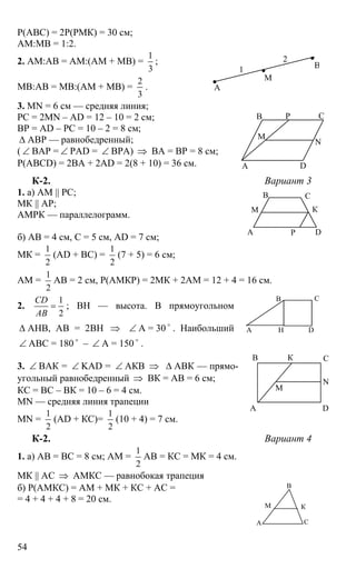 54
Р(АВС) = 2Р(РМК) = 30 см;
АМ:МВ = 1:2.
2. АМ:АВ = АМ:(АМ + МВ) =
1
3
;
МВ:АВ = МВ:(АМ + МВ) =
2
3
.
3. MN = 6 см — средняя линия;
РС = 2MN – AD = 12 – 10 = 2 см;
BP = AD – PC = 10 – 2 = 8 см;
∆ ABP — равнобедренный;
( ∠ ВАР = ∠ РАD = ∠ ВРА) ⇒ ВА = ВР = 8 см;
Р(ABCD) = 2ВА + 2AD = 2(8 + 10) = 36 см.
К-2. Вариант 3
1. а) АМ || РС;
МК || АР;
АМРК — параллелограмм.
б) АВ = 4 см, С = 5 см, AD = 7 см;
МК =
1
2
(AD + BC) =
1
2
(7 + 5) = 6 см;
АМ =
1
2
АВ = 2 см, Р(АМКР) = 2МК + 2АМ = 12 + 4 = 16 см.
2.
1
2
CD
AB
= ; ВН — высота. В прямоугольном
∆ АНВ, АВ = 2ВН ⇒ ∠ А = 30 o
. Наибольший
∠ АВС = 180 o
– ∠ А = 150 o
.
3. ∠ ВАК = ∠ KAD = ∠ АКВ ⇒ ∆ АВК — прямо-
угольный равнобедренный ⇒ ВК = АВ = 6 см;
КС = ВС – ВК = 10 – 6 = 4 см.
MN — средняя линия трапеции
MN =
1
2
(AD + КС)=
1
2
(10 + 4) = 7 см.
К-2. Вариант 4
1. а) АВ = ВС = 8 см; АМ =
1
2
АВ = КС = МК = 4 см.
МК || АС ⇒ АМКС — равнобокая трапеция
б) Р(АМКС) = АМ + МК + КС + АС =
= 4 + 4 + 4 + 8 = 20 см.
А
М
В1
2
А
В С
D
М
N
P
А
В С
D
К
Р
М
А
В С
DН
А
В СК
D
М
N
В
А С
М К
 