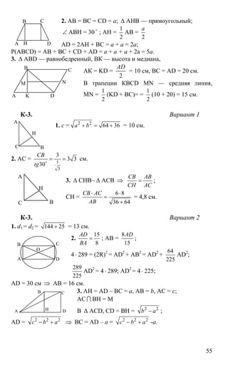 55
2. АВ = ВС = СD = a; ∆ АНВ — прямоугольный;
∠ АВН = 30 o
; АН =
1
2
АВ =
2
а
AD = 2АН + ВС = а + а = 2а;
Р(ABCD) = АВ + ВС + CD + AD = а + а + а + 2а = 5а.
3. ∆ АВD — равнобедренный, ВК — высота и медиана,
АК = KD =
2
AD
= 10 см, ВС = AD = 20 см.
В трапеции КBCD MN — средняя линия,
MN =
1
2
(KD + BC)= =
1
2
(10 + 20) = 15 см.
К-3. Вариант 1
1. с = 2 2
64 36a b+ = + = 10 см.
2. АС = 1
3
3
3 3
30
CB
tg
= =o
см.
3. ∆ СНВ~ ∆ АСВ ⇒
CB AB
CH AC
= ;
СН =
6 8
36 64
CB AC
AB
⋅ ⋅
=
+
= 4,8 см.
К-3. Вариант 2
1. d1 = d2 = 144 25+ = 13 см.
2.
15
8
AD
BA
= ; AB =
8
15
AD
;
4⋅ 289 = (2R)2
= AD2
+ AB2
= AD2
+
64
225
AD2
;
289
225
AD2
= 4 ⋅ 289; AD2
= 4⋅ 225;
AD = 30 см ⇒ AB = 16 см.
3. AH = AD – BC = a, AB = b, AC = c;
AC I BH = M
В ∆ ACD, CD = BH = 2 2
b a− ;
AD = 2 2 2
c b a− + ⇒ BC = AD – a = 2 2 2
c b a− + -a.
А
В С
DН
А
В С
D
NM
K
А
ВС
Н
А
ВС
Н
А
В С
D
О
А
В С
D
М
H
 