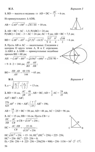 56
К-3. Вариант 3
1. BD — высота и медиана ⇒ AD = DC =
2
АС
= 6 см.
Из прямоугольного ∆ ADB,
AB = 2 2
36 64AD DB+ = + = 10 см.
2. AB = BC = AC – 1,5; P(ABC) = 24 дм;
P(ABC) = 2AC – 3 + AC = 24 дм; AC = 9 дм; AB = BC = 7,5 дм;
BD =
2 2
2 2 2 2 13 9 144
(7,5) (4,5)
4 4 2
AB AD− = − = − = = 6 дм.
3. Пусть АВ и АС — касательные. Соединим с
центром О круга точки А, В и С отрезками.
∆ АВО и ∆ АНВ — прямоугольные подобные
причем ВН = 60 дм;
АН = 2 2 2 2
(156) (60) 216 96AB BH− = − = ⋅ =
= 9⋅ 8⋅ 2 = 144 дм;
AB AH
BO HB
= ;
ВО =
60 156
144
HB AB
AH
⋅ ⋅
= = 65 дм;
К-3. Вариант 4
1. а =
2 2
1 2
2 2
d d⎛ ⎞ ⎛ ⎞
+⎜ ⎟ ⎜ ⎟
⎝ ⎠ ⎝ ⎠
= 13 см.
2. BD = 14 дм,
48
25
AC
AB
= , AB = BC; AD =
1
2
AC =
24
25
AB;
AD2
+ BD2
= AB2
;
2576
625
AB + 196 = AB2
;
2
7
25
⎛ ⎞
⎜ ⎟
⎝ ⎠
AB2
= 196;
AB =
14
7
⋅ 25 = BC = 50 дм; AD = 48 дм, AC = 2AD = 96 дм.
3. AC = 15 см, HB = 16 см. Пусть СВ = х
НС АС
НВ СВ
= и СВ = 2
256СН + ;
НС =
2
15 16
256
АС НВ
СВ СН
⋅ ⋅
=
+
;
НС 2
256НС + = 15⋅ 16; НС2
(НС2
+ 256) = 225⋅ 256;
НС2
+ 256 ⋅ НС2
– 225⋅ 256 = 0;
D2 = 256⋅ 256 + 4⋅ 225⋅ 256 = 256(256 + 900) = 256⋅ 1156 = 162
⋅ 22
⋅ 172
;
А
В
СD
А
ВС
Н
 