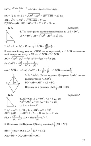 57
НС2
= 256 2 16 17
2
− + ⋅ ⋅
= 8(34 – 16) = 8⋅ 18 = 16⋅ 9;
НС = 12 см ⇒ СВ = 2 2
144 256СН НВ+ = + = 20 см;
АВ = 2 2
225 400СА СВ+ = + = 25 см;
Р(АВС) = АВ + ВС + АС = 25 + 20 + 15 = 60 см.
К-4. Вариант 1
1. Т.к. катет равен половине гипотенузы, то ∠ В = 30 o
,
∠ А = 60 o
, СВ = 2 2
5 3АВ АС+ = см.
2. АВ = 8 см, ВС = 12 см; tg ∠ АСВ =
2
3
АВ
ВС
= .
В описанной окружности ∠ ВОА — центральный, а ∠ АСВ — вписан-
ный, опираются на дугу АВ ⇒ ∠ АОВ = 2 ∠ АСВ;
АС = 2 2
64 144 208 4 13АВ ВС+ = + = = см;
sin ∠ ACB =
8 2
4 13 13
АВ
АС
= = ;
cos ∠ AOB = 1 – 2sin2
∠ АСВ = 1 –
8 5
13 13
= ; ∠ AOB = arccos
5
13
.
3. В ∆ АВС, ВМ — медиана. Достроим ∆ АВС до па-
раллелограмма АВСD '
;
BD '
<AB + AD '
= AB + BC.
Поделив на 2 получим ВМ<
1
2
(АВ + ВС).
К-4. Вариант 2
1. АС = СВ; ∠ С = 90 o
, АВ = 3 2 см;
АВ2
= АС2
⋅ 2 = 18; АС = СВ = 3 см;
∠ А = ∠ В = 45 o
.
2. АВ = АС + 1, СВ = 9 см, АВ2
= АС2
+ СВ2
;
АС2
+ 2АС + 1 = АС2
+ 81, АС = 40 см, АВ = 41 см;
sinA =
9
41
СВ
АВ
= ; ∠ А = arcsin /9
12 41
41
°
≈
3. Используя К-4 Вариант 1(3) получим АА1<
1
2
(АВ + АС);
ВВ1<
1
2
(ВА + ВС); СС1<
1
2
(СА + СВ);
АА1 + ВВ1 + СС1<АВ + ВС + АС.
А
ВС
А
В
СМ
А
ВС
 