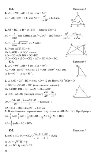58
К-4. Вариант 3
1. ∠ С = 90 o
, АС = 8 см, ∠ А = 54 o
;
СВ = АС ⋅ tg54 o
≈ 11 см; АВ =
cos54
АС
≈o
13,6 см.
2. АВ = ВС, ∠ В = α ; СН — высота, СН = l;
ВС =
sin
l
α
(из ∆ ВНС); АС2
= 2ВС2
– 2ВС2
cosα =
2 2
2 2
2 2 cos
;
sin sin
l l α
α α
−
АС = 1 cos
sin
l
α
α
− из ∆ АВС.
3. Пусть АС I BD = 0.
Из ∆ АОD и ∆ BOC имеем:
AO + OD>AD; BO + OC>DC;
(AO + OC) + (BO + OD) = AC + BD>AD + BC.
К-4. Вариант 4
1. ∠ С = 90 o
, АВ = 8 см, ∠ А = 40 o
;
АС = АВ ⋅ cos40 o
≈ 6,1 см; СВ = АВ ⋅ sin40 o
≈ 5,1 см;
∠ B = 90 o
– ∠ A = 50 o
.
2. ∠ BAD = 28 o
, BC = 8 см, AD = 12 см. Пусть АВ I CD = О;
∠ ОВС = ∠ ОАD = 28 o
(как соответственные).
Из ∆ ОВС, ОВ = ВС ⋅ cos28 o
= 8⋅ cos28 o
;
∆ OBC~ ∆ OAD (по двум углам);
ОВ ОА
ВС AD
= ;
ОА =
8 cos28 12
8
ОВ AD
ВС
⋅ ⋅ ⋅
=
o
= 12cos28 o
;
BA = OA – OB = 4cos28 o
≈ 3,53 см.
3. Воспользуемся неравенством треугольника АВ<АС+ВС. Преобразуем
его
1
2
АВ<
1
2
АС +
1
2
ВС, АВ –
1
2
АВ<
1
2
(АС + ВС),
АВ<
2
1
(АВ + АС + ВС).
К-5. Вариант 1
1. а) О∈BD, BO = OD, O
6 0 0 8
;
2 2
+ +⎛ ⎞
⎜ ⎟
⎝ ⎠
= (3,4);
б) OB = 9 16+ = 5;
в) (х – 3)2
+ (y – 4) 2
= 25.
А
В
СМ
Н
l
А
В С
D
О
А
В
С
А
В С
D
О
 