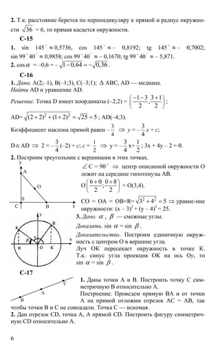 6
2. Т.к. расстояние берется по перпендикуляру к прямой и радиус окружно-
сти 36 = 6, то прямая касается окружности.
С-15
1. sin 145 o
≈ 0,5736, cos 145 o
≈ – 0,8192; tg 145 o
≈ – 0,7002;
sin 99 o
40
'
≈ 0,9858; cos 99
o
40
'
≈ – 0,1670; tg 99
o
40
'
≈ – 5,871.
2. cosα = –0,6 = – 1 0,64 0,36− = − .
C-16
1. Дано. А(2;–1), В(–1;3), С(–3;1); ∆ АВС, AD — медиана.
Найти AD и уравнение AD.
Решение. Точка D имеет координаты (–2;2) =
1 3 3 1
,
2 2
⎛ ⎞
⎜ ⎟
⎝ ⎠
− − +
;
AD= 2 2
(2 2) (1 2) 25 5+ + + = = ; AD(–4;3).
Коэффициент наклона прямой равен –
3
4
⇒ y = –
3
4
x + c;
D∈AD ⇒ 2 = –
3
4
(–2) + с; c =
1
2
⇒ y = –
3
4
x+
1
2
; 3x + 4y – 2 = 0.
2. Построим треугольник с вершинами в этих точках.
∠ С = 90
o
⇒ центр описанной окружности О
лежит на середине гипотенузы АВ.
О
6 0 0 8
;
2 2
⎛ ⎞
⎜ ⎟
⎝ ⎠
+ +
= О(3,4).
СО = ОА = ОВ=R= 2 2
3 4 5+ = ⇒ уравне-ние
окружности: (х – 3)2
+ (y – 4)2
= 25.
3. Дано. α , β — смежные углы.
Доказать. sin α = sin β .
Доказательство. Построим единичную окруж-
ность с центром О в вершине угла.
Луч ОК пересекает окружность в точке К.
Т.к. синус угла проекция ОК на ось Оy, то
sin α = sin β .
С-17
1. Даны точки А и В. Построить точку С сим-
метричную В относительно А.
Построение. Проведем прямую ВА и от точки
А на прямой отложим отрезок АС = АВ, так
чтобы точки В и С не совпадали. Точка С — искомая.
2. Дан отрезок CD, точка А, А прямой СD. Построить фигуру симметрич-
ную CD относительно А.
y
А
О
С х
0
В
А
В
С
 