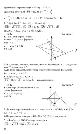 60
в) уравнение окружности (х + 4)2
+ (y – 3)2
= 25;
уравнение прямой АВ: ОВ
uuur
= (3,–4); k =
4 1
1
3 3
−
= − ;
y =
3
4−
x + c; O∈АВ ⇒ –4 = –4 + с; С = 0. Значит, 3y = –4x.
2. СА
uuur
(–8,5) = ВD
uuur
, В(–1,–1) ⇒ D = (–9,4);
| СА
uuur
| = 892564 =+ ; СВ
uuur
(–2,–3), | СВ
uuur
| = 1394 =+ ;
Р(ABCD) = 2СА + 2СВ = 2 13289 + .
К-6. Вариант 1
1. Т.к. симметрия относи-
тельно О задается формула-
ми х '
=-х,
y '
= –y, то А1(–3,1),
В1(–1,2).
2. В задачнике, вероятно, опечатка. Вместо “В переходит в С” следует чи-
тать “В переходит в А1”.
3. Да, такой параллельный перенос существует и задается формулами.
4. х '
= х – 4, y '
= y + 2.
5. ВА
uuur
(2,1), В1(–1,2), А1(–3,1);
1 1А В
uuuur
= (2,1) = ВА
uuur
⇒ АВА1В1 — параллелограмм.
К-6. Вариант 2
1. Симметрия относительно СВ за-
дается формулами
х '
= х, y '
= –y + 2;
А1(1,0).
2. Да, такой параллельный перенос существует, т.к. АС=ВА1 и АС || ВА1.
3. х '
= х – 2, y '
= y – 2.
4. Направляющие векторы АВ
uuur
(2,–2) и 1СА
uuur
(2,–2) сонаправлены.
5. 1АВ СА=
uuur uuur
⇒ АВА1С — параллелограмм;
| АВ
uuur
| = 2244 =+ , АС
uuur
(–2,–2);
А
В
О
А1
В1
х
y
А
В
С
О
А1 х
y
 