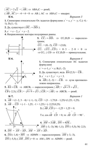 61
| АС
uuur
| = 2 2 = | АВ
uuur
| ⇒ АВА1С — ромб;
( АВ
uuur
, АС
uuur
) = –4 + 4 = 0 ⇒ АВ ⊥ АС ⇒ АВА1С — квадрат.
К-6. Вариант 3
1. Симметрия относительно Ох задается формулами х '
= х, y '
= –y, С1(–4,–
1), D1(1,–1).
2. Да, существует ( 11ОС DD=
uuur uuuur
).
3. х '
= х – 2, y '
= y – 2.
4. Направляющие векторы полупрямых равны.
5. 11СС DD=
uuur uuuur
⇒ СС1D1D — параллело-
грамм;
1СС
uuur
= (0,–2), CD
uuur
= (3,0);
1СС
uuur
( 1СС
uuur
, CD
uuur
) = 0⋅ 3 – 2⋅ 0 = 0 ⇒
⇒ CC1 ⊥ СD ⇒ CC1D1D — прямоугольник.
К-6. Вариант 4
1. Симметрия относительно АС задается
формулами
х '
=–х–1, y '
= y; В1(1,–2).
2. Да, существует, ведь ВА
uuur
(2,3) = 1СВ
uuur
.
3. х '
= х + 2, y '
= y + 3.
4. АВ
uuur
(–2,–3) = – 1СВ
uuur
⇒ лучи противопо-
ложно направлены.
5. 1ВА СВ=
uuur uuur
⇒ АВСВ1 — параллелограмм; | АВ
uuur
| = 1394 =+ ,
СВ
uuur
(–2,3); | СВ
uuur
| = 4 9 13+ = ; | СВ
uuur
| = | АВ
uuur
| ⇒ АВСВ1 — ромб.
К-7. Вариант 1
1. АВ
uuur
= (1–2, 3 – 4) = (–1,–1); CD
uuur
= (3 – 1,75;0 – 1,25)=(1,25;–1,25).
2. АВ
uuur
– CD
uuur
= (–1 – 1,25; –1 + 1,25) = (–2,25;0,25).
3. ( АВ
uuur
, CD
uuur
) = –1,25 + 1,25 = 0.
Т.к. cos
→→
∧
СDАВ = 0, то
→→
∧
СDАВ = 90 o
.
4. 3АМ АВ=
uuuur uuur
, 4DN DL=
uuuur uuur
;
АМ
uuuur
(–3,–3); М(–1,1); DN
uuuur
(–5,5); N(–2,5).
5. DN
uuuur
= AN AD−
uuur uuur
, АМ
uuuur
= AN AD+
uuur uuur
.
6. DA
uuur
(–1,4) = MN
uuuur
⇒ ADMN — параллелограмм; АМ
uuuur
(–3,–3),
DN
uuuur
(–5,5); ( АМ
uuuur
, DN
uuuur
) = 0 ⇒ АМ ⊥ DN ⇒ ADMN — ромб.
DС
О
C1
х
y
D1
А
С
О
В х
y
В1
А
DО
M
N
х
y
B
 