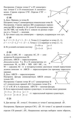 7
Построение. Строим точки С′ и D′ симметрич-
ные точкам С и D относительно А соответст-
венно. Строим отрезок C′D′. Отрезок C′D′ —
искомый.
С-18
1. Дано. Прямая а и точка В.
Построить точку С симметричную относительно точке В.
Построение. Строим прямую ВН содержащую перпен-
дикуляр ВН к прямой а. От точки Н откладываем отре-
зок НС=ВН, так чтобы В и С лежали по разные сторо-
ны от а. Точка С — искомая.
2. Луч имеет одну ось симметрии — прямую, содержащую этот луч.
С-19
1. х′ = 1 + 2 = 3, y′ = 1 – 2 = –1. Точка (1,1) перейдет в точку (3,–1).
х′ = –1 + 2 = 1, y′ = 1 – 2 = –1. Точка (–1,1) перейдет в точку (1,–1).
2. Из условий составим систему:
1 0 1
2 1 1
а а
b b
⎧ ⎧
⎨ ⎨
⎩ ⎩
= + =
= + =
С-20
1. Дано. ∆ АВС, М — середина АС, D — сим-
метрична В относительно М.
Доказать. ABCD — параллелограмм.
Доказательство. Т.к. В и D симметричны от-
носительно М, то ВМ = МD. АМ = МС, т.к.
М — середина АС ⇒ в четырехуголнике диагонали точкой пересечения
делятся пополам ⇒ ABCD — параллелограмм (по признаку параллело-
грамма).
2. Дано. ABCD — параллелограмм.
Построить фигуру симметричную ABCD относи-
тельно AD.
Построение: Строим точки В′ и С′ симметричные В
и С относительно прямой AD. Соединяем точки D и
С′, С′ и В′, В′ и А отрезками. АВ′С′D — искомая фигура.
3. Если параллельный перенос существует, то система имеет решения:
1 3
3 1
a
b
= +⎧
⎨
= +⎩
0 2
2 0
a
b
= +⎧
⎨
= +⎩
1
2
a
b
= −⎧
⎨
=⎩
⇒ параллельный перенос существует.
С-21
1. Дан вектор АВ
→
, точка С. Отложить от точки С вектор равный АВ
→
.
Построение. Проведем прямую СМ || АВ
→
. От точки С на прямой отложим
отрезок CD равный | АВ
→
|. Направление вектора выберем таким образом,
А
D
С
D '
С '
а
В
Н
С
А
С
М
В
D
А
В С
D
В '
С '
 