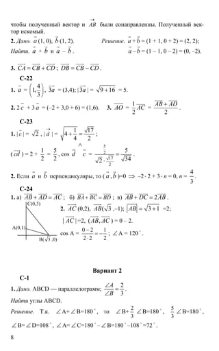 8
чтобы полученный вектор и АВ
→
были сонаправленны. Полученный век-
тор искомый.
2. Дано. а
r
(1, 0), b
r
(1, 2). Решение. а
r
+ b
r
= (1 + 1, 0 + 2) = (2, 2);
Найти. а
r
+ b
r
и а
r
– b
r
. а
r
– b
r
= (1 – 1, 0 – 2) = (0, –2).
3. CA CB CD= +
uur uuur uuur
; DB CB CD= −
uuur uuur uuur
.
С-22
1. а
r
=
4
1,
3
⎛ ⎞
⎜ ⎟
⎝ ⎠
, 3а
uur
= (3,4); | 3а
uur
| = 9 16+ = 5.
2. 2 с
r
+ 3 а
r
= (–2 + 3,0 + 6) = (1,6). 3. AO
uuur
=
1
2
AC
uuuur
=
2
AB AD+
uuuur uuuur
.
С-23
1. | с
r
| = 2 , | d
→
| =
1 17
4
4 2
+ = ;
( сd
uur
) = 2 +
1
2
=
5
2
, cos d
ur
с
∧
r
=
5
2
17
2
5
342
=
⋅
.
2. Если а
r
и b
r
перпендикуляры, то ( а
r
, b
r
)=0 ⇒ –2⋅ 2 + 3⋅ n = 0, n =
4
3
.
С-24
1. а) AB AD AC+ =
uuuur uuuur uuuur
; б) BA BC BD+ =
uuur uuur uuur
; в) 2AB DC AB+ =
uuuur uuuur uuuur
.
2. АС
uuur
(0,2), ( 3АВ
uuur
,–1); 3 1АВ = +
uuuur
=2;
|| АС
uuur
=2, ( ,АВ АС
uuur uuur
) = 0 – 2.
cos A =
0 2 1
2 2 2
−
= −
⋅
; ∠ A = 120
o
.
Вариант 2
С-1
1. Дано. ABCD — параллелограмм;
2
3
А
В
∠
=
∠
.
Найти углы ABCD.
Решение. Т.к. ∠ А+ ∠ В=180
o
, то ∠ В+
2
3
∠ В=180
o
,
5
3
∠ В=180
o
,
∠ В= ∠ D=108
o
, ∠ А= ∠ С=180
o
– ∠ В=180
o
–108
o
=72
o
.
C(0,3)
B( 3 ,0)
A(0,1)
 