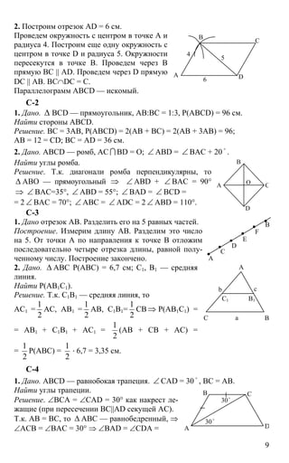 9
2. Построим отрезок AD = 6 см.
Проведем окружность с центром в точке А и
радиуса 4. Построим еще одну окружность с
центром в точке D и радиуса 5. Окружности
пересекутся в точке В. Проведем через В
прямую ВС || AD. Проведем через D прямую
DC || АВ. ВС∩DC = C.
Параллелограмм ABCD — искомый.
С-2
1. Дано. ∆ BCD — прямоугольник, АВ:ВС = 1:3, Р(ABCD) = 96 см.
Найти стороны ABCD.
Решение. ВС = 3АВ, Р(ABCD) = 2(АВ + ВС) = 2(АВ + 3АВ) = 96;
АВ = 12 = CD; ВС = AD = 36 см.
2. Дано. ABCD — ромб, АС I BD = О; ∠ ABD = ∠ ВАС + 20
o
.
Найти углы ромба.
Решение. Т.к. диагонали ромба перпендикулярны, то
∆ АВО — прямоугольный ⇒ ∠ ABD + ∠ BAC = 90°
⇒ ∠ ВАС=35°, ∠ ABD = 55°; ∠ BAD = ∠ BCD =
= 2 ∠ BAC = 70°; ∠ ABC = ∠ ADC = 2 ∠ ABD = 110°.
C-3
1. Дано отрезок АВ. Разделить его на 5 равных частей.
Построение. Измерим длину АВ. Разделим это число
на 5. От точки А по направления к точке В отложим
последовательно четыре отрезка длины, равной полу-
ченному числу. Построение закончено.
2. Дано. ∆ АВС Р(АВС) = 6,7 см; С1, В1 — средняя
линия.
Найти Р(АВ1С1).
Решение. Т.к. С1В1 — средняя линия, то
АС1 =
1
2
АС, АВ1 =
1
2
АВ, С1В1=
1
2
СВ ⇒ Р(АВ1С1) =
= АВ1 + С1В1 + АС1 =
1
2
(АВ + СВ + АС) =
=
1
2
Р(АВС) =
1
2
⋅ 6,7 = 3,35 см.
С-4
1. Дано. ABCD — равнобокая трапеция. ∠ CAD = 30 o
, ВС = АВ.
Найти углы трапеции.
Решение. ∠ВСА = ∠СAD = 30° как накрест ле-
жащие (при пересечении ВС||AD секущей АС).
Т.к. АВ = ВС, то ∆ АВС — равнобедренный, ⇒
∠АСВ = ∠ВАС = 30° ⇒ ∠ВАD = ∠СDA =
А
С
В
D
4
5
6
В
А С
D
O
D
E
F
А
В
С
А
ВС а
b c
В1С1
А
В С
D
30o
30o
 
