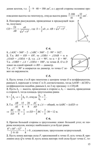 15
дения катетов, т.е.
2
1
⋅ 9 ⋅ 40 = 180 дм2
, а с другой стороны половине про-
изведения высоты на гипотенузу, откуда высота равна
41
32
8
41
1802
=
⋅
дм2
.
2. Повторяя рассуждения, проведенные в предыдущей зада-
че, получаем:
CD =
22
2
ba
ab
AB
S
+
= , где abS
2
1
= , а 22 baAB += .
С-4.
1. ∠АОС = 360° – 2 ⋅ ∠АВС = 360° – 2 ⋅ 99° = 162°.
2. Т.к. BO = OD = OP, то ∠OBA = ∠OAB = α и
∠OAD = ∠ODA = β, т.к. ∠A = 90°, то α + β = 90°.
Т.к. ∠OBD + ∠A + ∠ODA = 180°, то точки B, O и D
лежат на одной прямой ⇒ BD — диаметр.
Т.к. ∠C = 90° и опирается на диаметр, то точка C ле-
жит на окружности.
С-5.
1. Пусть точки A и B при гипотетии с центром точки O и коэффициентом,
равным k, переходят в точки C и D, соответственно, тогда ∆AOB ∼ ∆COD с
коэффициентом подобия, равным k, по 2-му признаку ⇒ CD||AB.
2. Пусть ha — высота, проведенная к стороне а, hb — высота, проведенная
к стороне b, тогда площадь треугольника равна
S = bhah ba ⋅=⋅
2
1
2
1
, откуда
a
b
h
h
b
a
= .
3. Т.к.
AD
AC
AE
AB
===
8
20
6
15
и ∠A — общий, то ∆ABC ∼ ∆AED ⇒
⇒
2
5
8
20
==
ED
BC
⇒ ED = 30
5
2
5
2
⋅=BC = 12 м.
С-6.
1. Против большей стороны в треугольнике лежит больший угол; из тео-
ремы косинусов, косинус наибольшего угла будет равен
0
8
1
1082
12108 222
>=
⋅⋅
−+
, следовательно, треугольник остроугольный.
2. Пусть конец вектора силы Р, приложенной к точке О, есть точка В, при-
ложим силу Q к точке B, пусть конец вектора этой силы будет точка С, то-
D
A
B
C
О
A B
CD
 