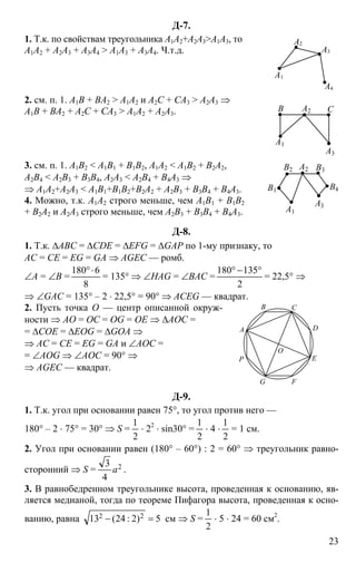 23
Д-7.
1. Т.к. по свойствам треугольника A1A2+A2A3>A1A3, то
A1A2 + A2A3 + A3A4 > A1A3 + A3A4. Ч.т.д.
A1
A2
A3
A4
2. см. п. 1. А1В + ВА2 > A1A2 и A2C + CA3 > A2A3 ⇒
A1B + BA2 + A2C + CA3 > A1A2 + A2A3. B C
A1
A2
A3
3. см. п. 1. A1B2 < A1B1 + B1B2, A1A2 < A1B2 + B2A2,
A2B4 < A2B3 + B3B4, A2A3 < A2B4 + B4A3 ⇒
⇒ A1A2+A2A3 < A1B1+B1B2+B2A2 + A2B3 + B3B4 + B4A3.
4. Можно, т.к. A1A2 строго меньше, чем A1B1 + B1B2
+ B2A2 и A2A3 строго меньше, чем A2B3 + B3B4 + B4A3.
B1
A1
A2
A3
B2 B3
B4
Д-8.
1. Т.к. ∆ABC = ∆CDE = ∆EFG = ∆GAP по 1-му признаку, то
AC = CE = EG = GA ⇒ AGEC — ромб.
∠A = ∠B =
8
6180 ⋅°
= 135° ⇒ ∠HAG = ∠BAC =
2
135180 °−°
= 22,5° ⇒
⇒ ∠GAC = 135° – 2 ⋅ 22,5° = 90° ⇒ ACEG — квадрат.
2. Пусть точка O — центр описанной окруж-
ности ⇒ AO = OC = OG = ОЕ ⇒ ∆AOC =
= ∆COE = ∆EOG = ∆GOA ⇒
⇒ AC = CE = EG = GA и ∠AOC =
= ∠AOG ⇒ ∠AOC = 90° ⇒
⇒ AGEC — квадрат.
F
D
G
В
A
E
C
P
O
Д-9.
1. Т.к. угол при основании равен 75°, то угол против него —
180° – 2 ⋅ 75° = 30° ⇒ S =
2
1
⋅ 22
⋅ sin30° =
2
1
⋅ 4 ⋅
2
1
= 1 см.
2. Угол при основании равен (180° – 60°) : 2 = 60° ⇒ треугольник равно-
сторонний ⇒ S = 2
4
3
a .
3. В равнобедренном треугольнике высота, проведенная к основанию, яв-
ляется медианой, тогда по теореме Пифагора высота, проведенная к осно-
ванию, равна 5)2:24(13 22 =− см ⇒ S =
2
1
⋅ 5 ⋅ 24 = 60 см2
.
 
