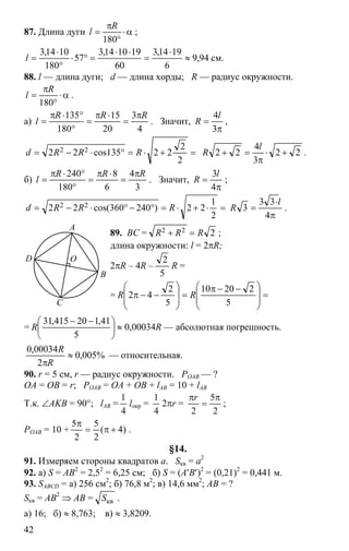 42
87. Длина дуги α⋅
°
π
=
180
R
l ;
94,9
6
1914,3
60
191014,3
57
180
1014,3
≈
⋅
=
⋅⋅
=°⋅
°
⋅
=l см.
88. l — длина дуги; d — длина хорды; R — радиус окружности.
α⋅
°
π
=
180
R
l .
а)
4
3
20
15
180
135 RRR
l
π
=
⋅π
=
°
°⋅π
= . Значит,
π
=
3
4l
R ,
=+⋅=°⋅−=
2
2
22135cos22 22 RRRd 22
3
4
22 +⋅
π
=+
l
R .
б)
3
4
6
8
180
240 RRR
l
π
=
⋅π
=
°
°⋅π
= . Значит,
π
=
4
3l
R ;
=⋅+⋅=°−°⋅−=
2
1
22)240360cos(22 22 RRRd
π
⋅
=
4
33
3
l
R .
89. BC = 222 RRR =+ ;
длина окружности: l = 2πR;
2πR – 4R –
5
2
R =
= =
⎟
⎟
⎠
⎞
⎜
⎜
⎝
⎛ −−π
=
⎟
⎟
⎠
⎞
⎜
⎜
⎝
⎛
−−π
5
22010
5
2
42 RR
= ⎟
⎠
⎞
⎜
⎝
⎛ −−
5
41,120415,31
R ≈ 0,00034R — абсолютная погрешность.
%005,0
2
00034,0
≈
πR
R
— относительная.
90. r = 5 см, r — радиус окружности. POAB — ?
OA = OB = r; POAB = OA + OB + lAB = 10 + lAB
Т.к. ∠AKB = 90°; lAB =
4
1
lокр =
4
1
2πr =
2
5
2
π
=
πr
;
POAB = 10 + )4(
2
5
2
5
+π=
π
.
§14.
91. Измеряем стороны квадратов a. Sкв = a2
92. а) S = AB2
= 2,52
= 6,25 см; б) S = (A′B′)2
= (0,21)2
= 0,441 м.
93. SABCD = а) 256 см2
; б) 76,8 м2
; в) 14,6 мм2
; AB = ?
Sкв = AB2
⇒ AB = квS .
а) 16; б) ≈ 8,763; в) ≈ 3,8209.
D
C
A
B
O
 