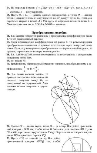 63
64. По формуле Герона: ))()()(( dpcpbpapрS −−−−= , где a, b, c и d
— стороны, p — полупериметр.
65. Пусть O1 и O2 — центры данных окружностей, а точка O — данная
точка. Поверните одну из окружностей на 60° вокруг точки O. Пусть она
пересечет вторую в точках A и B и пусть их образами являются точки C и
D соответственно, тогда ∆COA и ∆DOB — искомые.
Преобразования подобия.
66. Т.к. центры гомотетий различны и произведение коэффициентов равно
1, то это параллельный перенос.
67. Если произведение коэффициентов не равно 1, то результирующее
преобразование гомотетия ⇒ прямые, проходящие через центр этой гомо-
тетии. Если результирующее преобразование — параллельный перенос, то
прямые, параллельные вектору этого переноса.
68. Т.к. ∆ABM∼∆CDM, то они гомотетичны ⇒ гомотетичны и окружности,
описанные около них.
69. см. задачу 68.
70. Треугольник, образованный средними линиями, подобен данному с ко-
эффициентом
2
1
⇒ R1 =
2
R
.
71. Т.к. точки касания заданы, то
проведя построения, показанные на
рисунке, получим точку O1 —
центр одной из окружностей. Ана-
логично можно получить и другие
центры.
O1
A1
B1
A′1
B′1
72. Пусть MN — данная хорда, точка O — ее центр. Постройте произволь-
ный квадрат ABCD так, чтобы точка O была центром стороны AD. Пусть
OB и OC пересекают дугу в точках P и Q. Опустите из них перпендикуля-
ры на MN и проведите отрезок PQ.
73. Пусть AOB — данный сектор. Постройте
произвольный квадрат MNPQ так, чтобы
О
 